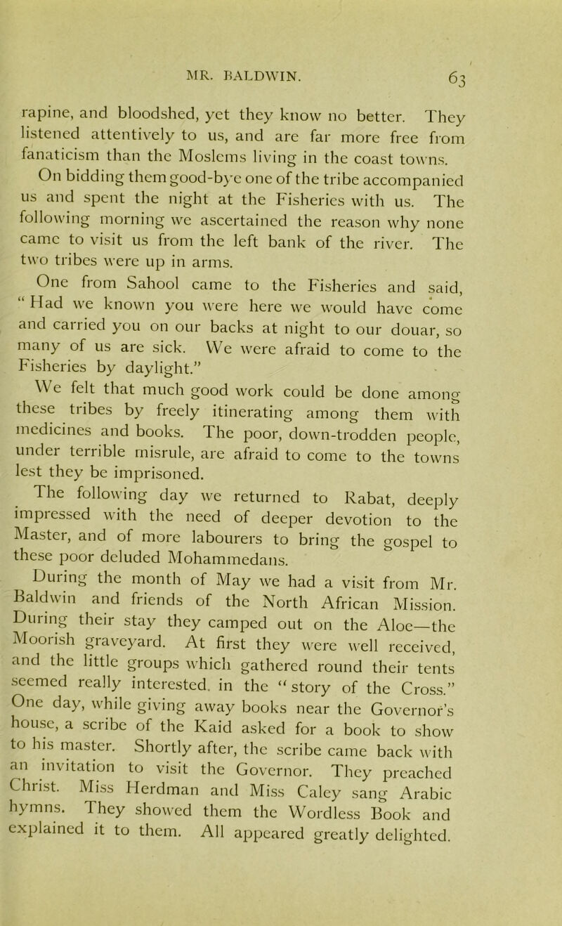 rapine, and bloodshed, yet they know no better. They listened attentively to us, and are far more free from fanaticism than the Moslems living in the coast towns. On bidding them good-bye one of the tribe accompanied us and spent the night at the Fisheries with us. The following morning we ascertained the reason why none came to visit us from the left bank of the river. The two tribes were up in arms. One from Sahool came to the Fisheries and said, “ Had we known you were here we would have come and carried you on our backs at night to our douar, so many of us are sick. We were afraid to come to the Fisheries by daylight.” \\ e felt that much good work could be done among these tribes by freely itinerating among them with medicines and books. The poor, down-trodden people, under terrible misrule, are afraid to come to the towns lest they be imprisoned. The following day we returned to Rabat, deeply impressed with the need of deeper devotion to the Master, and of more labourers to bring the gospel to these poor deluded Mohammedans. Duiing the month of May we had a visit from Mr. Baldwin and friends of the North African Mission. During their stay they camped out on the Aloe—the Moorish graveyard. At first they were well received, and the little groups which gathered round their tents seemed really interested in the “ story of the Cross.” One day, while giving away books near the Governor’s house, a scribe of the Raid asked for a book to show to his master. Shortly after, the scribe came back with an invitation to visit the Governor. They preached Christ. Miss Herdman and Miss Caley sang Arabic hymns. They showed them the Wordless Book and explained it to them. All appeared greatly delighted.