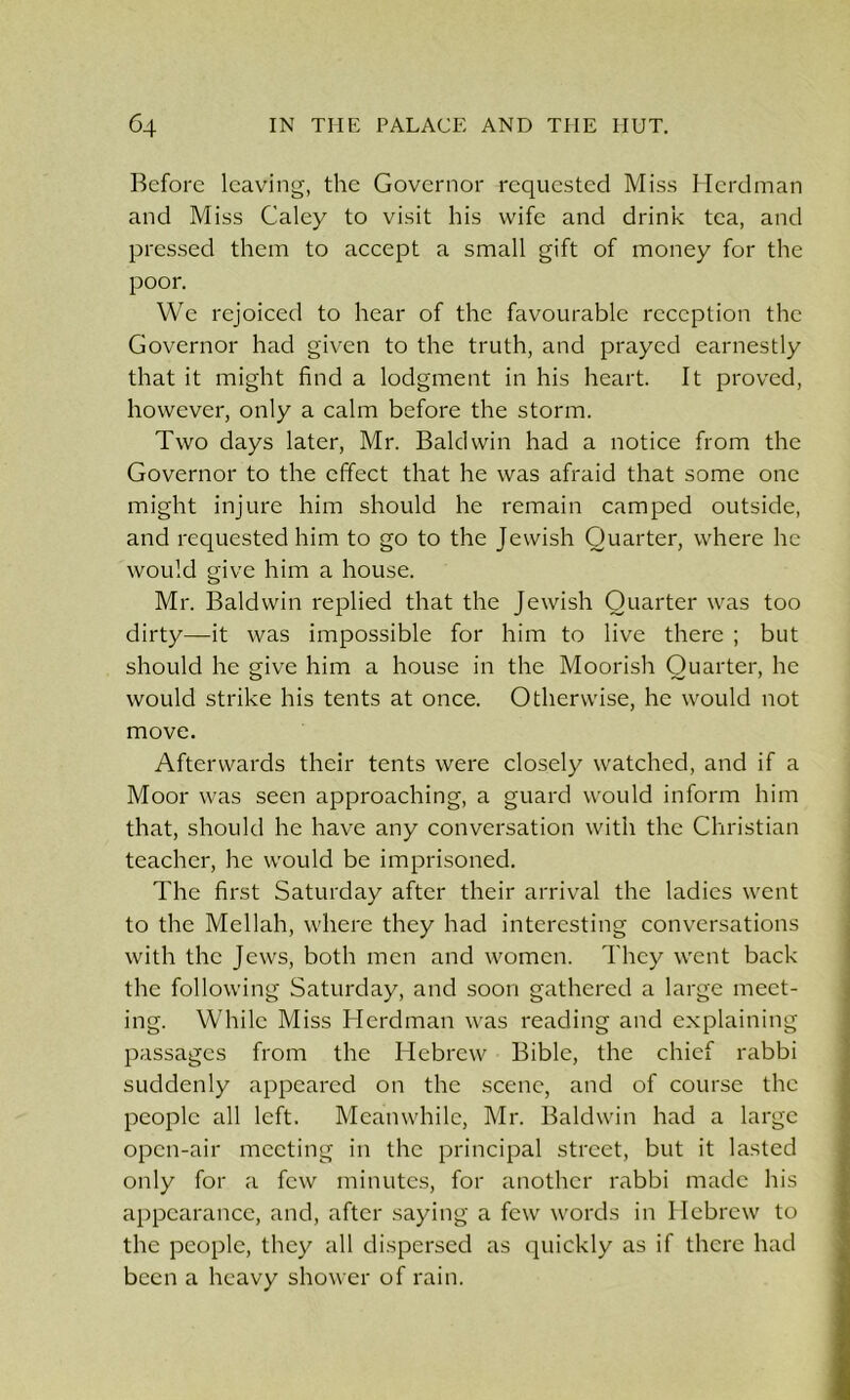 Before leaving, the Governor requested Miss Herdman and Miss Caley to visit his wife and drink tea, and pressed them to accept a small gift of money for the poor. We rejoiced to hear of the favourable reception the Governor had given to the truth, and prayed earnestly that it might find a lodgment in his heart. It proved, however, only a calm before the storm. Two days later, Mr. Baldwin had a notice from the Governor to the effect that he was afraid that some one might injure him should he remain camped outside, and requested him to go to the Jewish Quarter, where he would give him a house. Mr. Baldwin replied that the Jewish Quarter was too dirty—it was impossible for him to live there ; but should he give him a house in the Moorish Quarter, he would strike his tents at once. Otherwise, he would not move. Afterwards their tents were closely watched, and if a Moor was seen approaching, a guard would inform him that, should he have any conversation with the Christian teacher, he would be imprisoned. The first Saturday after their arrival the ladies went to the Mellah, where they had interesting conversations with the Jews, both men and women. They went back the following Saturday, and soon gathered a large meet- ing. While Miss Herdman was reading and explaining passages from the Hebrew Bible, the chief rabbi suddenly appeared on the scene, and of course the people all left. Meanwhile, Mr. Baldwin had a large open-air meeting in the principal street, but it lasted only for a few minutes, for another rabbi made his appearance, and, after saying a few words in Hebrew to the people, they all dispersed as quickly as if there had been a heavy shower of rain.