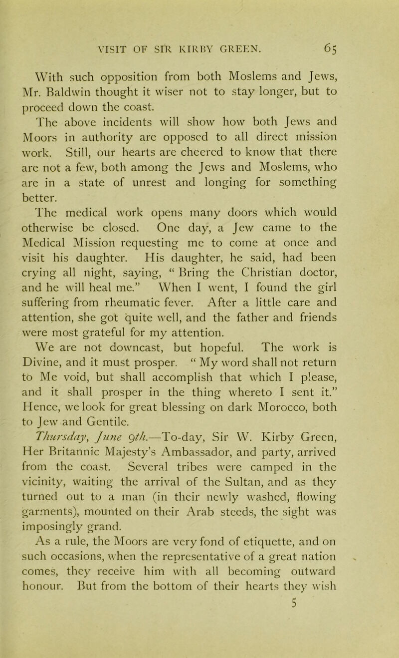 With such opposition from both Moslems and Jews, Mr. Baldwin thought it wiser not to stay longer, but to proceed down the coast. The above incidents will show how both Jews and Moors in authority are opposed to all direct mission work. Still, our hearts are cheered to know that there are not a few, both among the Jews and Moslems, who are in a state of unrest and longing for something better. The medical w'ork opens many doors which would otherwise be closed. One day, a Jew came to the Medical Mission requesting me to come at once and visit his daughter. His daughter, he said, had been crying all night, saying, “ Bring the Christian doctor, and he will heal me.” When I went, I found the girl suffering from rheumatic fever. After a little care and attention, she got quite well, and the father and friends were most grateful for my attention. We are not downcast, but hopeful. The work is Divine, and it must prosper. “ My word shall not return to Me void, but shall accomplish that which I please, and it shall prosper in the thing whereto I sent it.” Hence, we look for great blessing on dark Morocco, both to Jew and Gentile. Thursday, June 9/A—To-day, Sir W. Kirby Green, Her Britannic Majesty’s Ambassador, and party, arrived from the coast. Several tribes were camped in the vicinity, waiting the arrival of the Sultan, and as they turned out to a man (in their newly washed, flowing garments), mounted on their Arab steeds, the sight was imposingly grand. As a rule, the Moors are very fond of etiquette, and on such occasions, when the representative of a great nation comes, they receive him with all becoming outward honour. But from the bottom of their hearts they wish 5