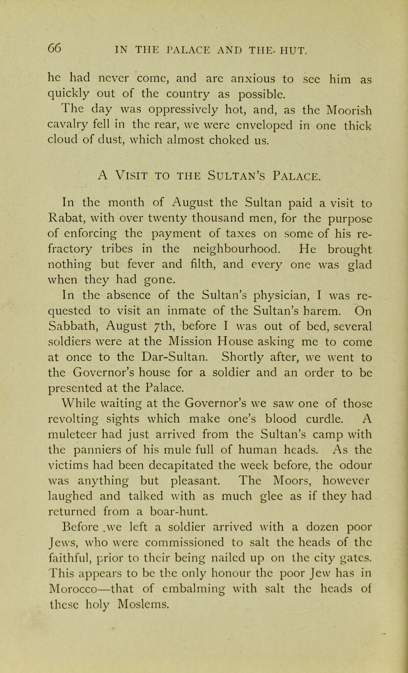 he had never come, and are anxious to see him as quickly out of the country as possible. The day was oppressively hot, and, as the Moorish cavalry fell in the rear, we were enveloped in one thick cloud of dust, which almost choked us. A Visit to the Sultan’s Palace. In the month of August the Sultan paid a visit to Rabat, with over twenty thousand men, for the purpose of enforcing the payment of taxes on some of his re- fractory tribes in the neighbourhood. He brought nothing but fever and filth, and every one was glad when they had gone. In the absence of the Sultan’s physician, I was re- quested to visit an inmate of the Sultan’s harem. On Sabbath, August 7th, before I was out of bed, several soldiers were at the Mission House asking me to come at once to the Dar-Sultan. Shortly after, we went to the Governor’s house for a soldier and an order to be presented at the Palace. While waiting at the Governor’s we saw one of those revolting sights which make one’s blood curdle. A muleteer had just arrived from the Sultan’s camp with the panniers of his mule full of human heads. As the victims had been decapitated the week before, the odour was anything but pleasant. The Moors, however laughed and talked with as much glee as if they had returned from a boar-hunt. Before .we left a soldier arrived with a dozen poor Jews, who were commissioned to salt the heads of the faithful, prior to their being nailed up on the city gates. This appears to be the only honour the poor Jew has in Morocco—that of embalming with salt the heads of these holy Moslems.