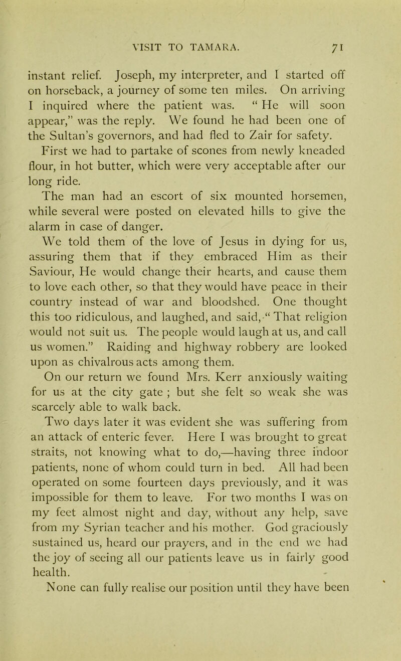 instant relief. Joseph, my interpreter, and I started off on horseback, a journey of some ten miles. On arriving I inquired where the patient was. “ He will soon appear,” was the reply. We found he had been one of the Sultan’s governors, and had fled to Zair for safety. First we had to partake of scones from newly kneaded flour, in hot butter, which were very acceptable after our long ride. The man had an escort of six mounted horsemen, while several were posted on elevated hills to give the alarm in case of danger. We told them of the love of Jesus in dying for us, assuring them that if they embraced Him as their Saviour, He would change their hearts, and cause them to love each other, so that they would have peace in their country instead of war and bloodshed. One thought this too ridiculous, and laughed, and said, “ That religion would not suit us. The people would laugh at us, and call us women.” Raiding and highway robbery are looked upon as chivalrous acts among them. On our return we found Mrs. Kerr anxiously waiting for us at the city gate ; but she felt so weak she was scarcely able to walk back. Two days later it was evident she was suffering from an attack of enteric fever. Here I was brought to great straits, not knowing what to do,—having three indoor patients, none of whom could turn in bed. All had been operated on some fourteen days previously, and it was impossible for them to leave. For two months I was on my feet almost night and day, without any help, save from my Syrian teacher and his mother. God graciously sustained us, heard our prayers, and in the end we had the joy of seeing all our patients leave us in fairly good health. None can fully realise our position until they have been