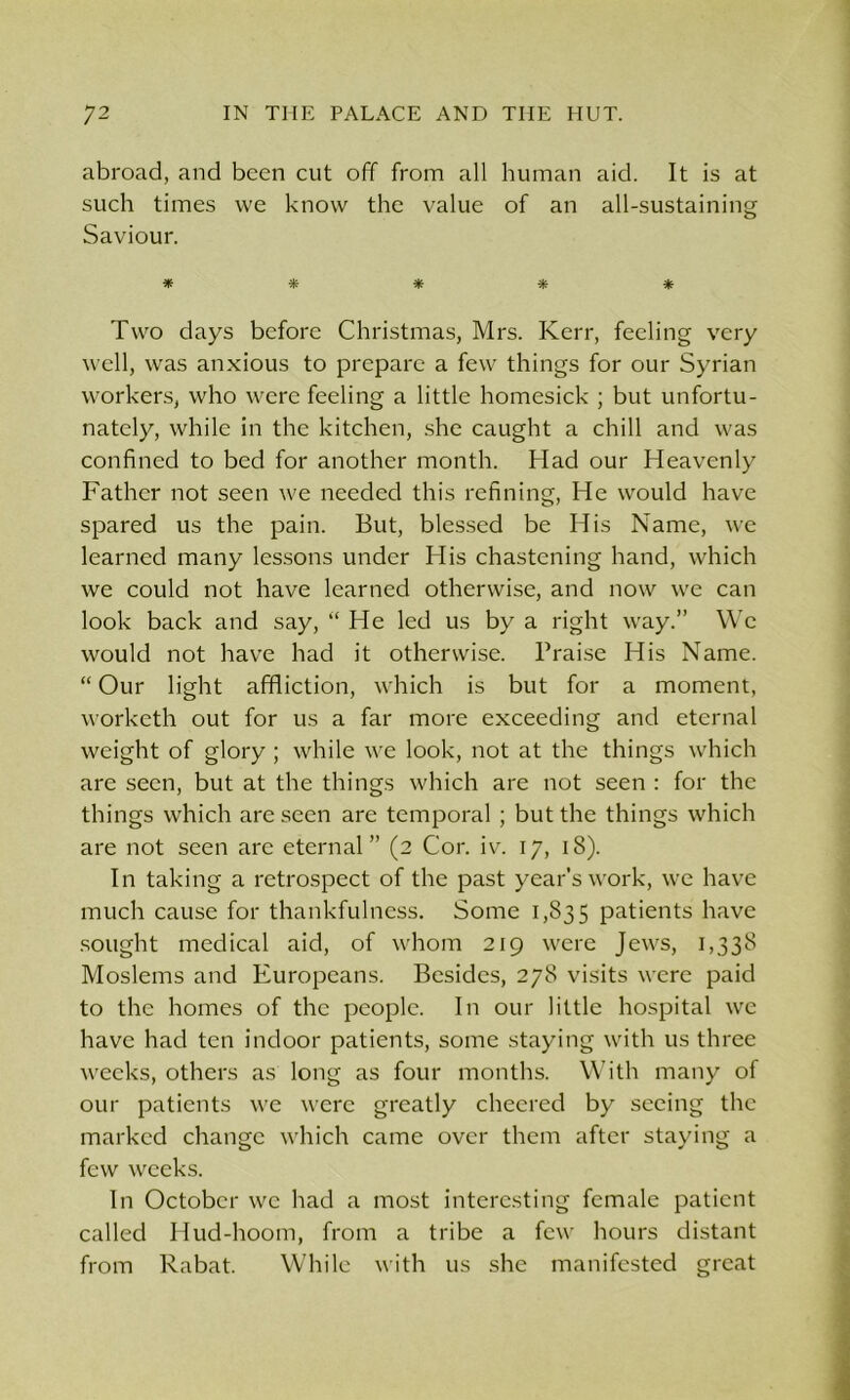 abroad, and been cut off from all human aid. It is at such times we know the value of an all-sustaining Saviour. * * * * * Two days before Christmas, Mrs. Kerr, feeling very well, was anxious to prepare a few things for our Syrian workers, who were feeling a little homesick ; but unfortu- nately, while in the kitchen, she caught a chill and was confined to bed for another month. Had our Heavenly Father not seen we needed this refining, He would have spared us the pain. But, blessed be His Name, we learned many lessons under His chastening hand, which we could not have learned otherwise, and now we can look back and say, “ He led us by a right way.” Wc would not have had it otherwise. Praise His Name. “ Our light affliction, which is but for a moment, worketh out for us a far more exceeding and eternal weight of glory ; while we look, not at the things which are seen, but at the things which are not seen : for the things which are seen are temporal ; but the things which are not seen are eternal” (2 Cor. iv. 17, 18). In taking a retrospect of the past year’s work, we have much cause for thankfulness. Some 1,835 patients have sought medical aid, of whom 219 were Jews, 1,338 Moslems and Europeans. Besides, 278 visits were paid to the homes of the people. In our little hospital we have had ten indoor patients, some staying with us three weeks, others as long as four months. With many of our patients we were greatly cheered by seeing the marked change which came over them after staying a few weeks. In October wc had a most interesting female patient called Hud-hoom, from a tribe a few hours distant from Rabat. While with us she manifested great