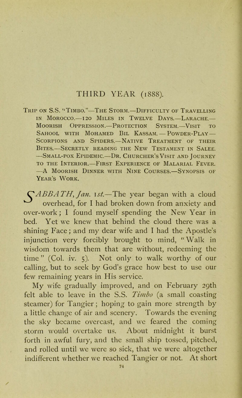 THIRD YEAR (1888). Trip on S.S. '‘Timbo. ”—The Storm.—Difficulty of Travelling in Morocco.—120 Miles in Twelve Days.—Larache.— Moorish Oppression.—Protection System.—Visit to Sahool with Mohamed Bil Kassam. — Powder-Play — Scorpions and Spiders.—Native Treatment of their Bites.—Secretly reading the New Testament in Salee. •—Small-pox Epidemic.—Dr. Churcher’s Visit and Journey to the Interior.—First Experience of Malarial Fever. —A Moorish Dinner with Nine Courses.—Synopsis of Year’s Work. C'AUBATH, Jan. 1st.—The year began with a cloud ^ overhead, for I had broken down from anxiety and over-work; I found myself spending the New Year in bed. Yet we knew that behind the cloud there was a shining Face; and my dear wife and I had the Apostle’s injunction very forcibly brought to mind, “Walk in wisdom towards them that are without, redeeming the time” (Col. iv. 5). Not only to walk worthy of our calling, but to seek by God’s grace how best to use our few remaining years in His service. My wife gradually improved, and on February 29th felt able to leave in the S.S. Timbo (a small coasting steamer) for Tangier; hoping to gain more strength by a little change of air and scenery. Towards the evening the sky became overcast, and we feared the coming storm would overtake us. About midnight it burst forth in awful fury, and the small ship tossed, pitched, and rolled until we were so sick, that we were altogether indifferent whether we reached Tangier or not. At short 7-1 /