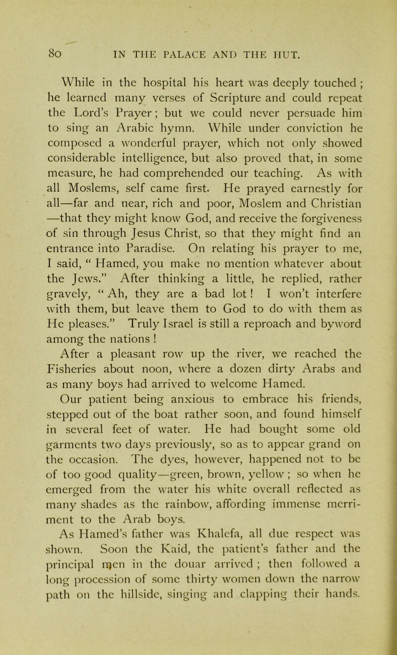 While in the hospital his heart was deeply touched ; he learned many verses of Scripture and could repeat the Lord’s Prayer; but we could never persuade him to sing an Arabic hymn. While under conviction he composed a wonderful prayer, which not only showed considerable intelligence, but also proved that, in some measure, he had comprehended our teaching. As with all Moslems, self came first. He prayed earnestly for all—far and near, rich and poor, Moslem and Christian —that they might know God, and receive the forgiveness of sin through Jesus Christ, so that they might find an entrance into Paradise. On relating his prayer to me, I said, “ Hamed, you make no mention whatever about the Jews.” After thinking a little, he replied, rather gravely, “ Ah, they are a bad lot! I won’t interfere with them, but leave them to God to do with them as He pleases.” Truly Israel is still a reproach and byword among the nations ! After a pleasant row up the river, we reached the Fisheries about noon, where a dozen dirty Arabs and as many boys had arrived to welcome Hamed. Our patient being anxious to embrace his friends, stepped out of the boat rather soon, and found himself in several feet of water. He had bought some old garments two days previously, so as to appear grand on the occasion. The dyes, however, happened not to be of too good quality—green, brown, yellow ; so when he emerged from the water his white overall reflected as many shades as the rainbow, affording immense merri- ment to the Arab boys. As Hamed’s father was Khalcfa, all due respect was shown. Soon the Kaid, the patient’s father and the principal njen in the douar arrived ; then followed a long procession of some thirty women down the narrow path on the hillside, singing and clapping their hands.