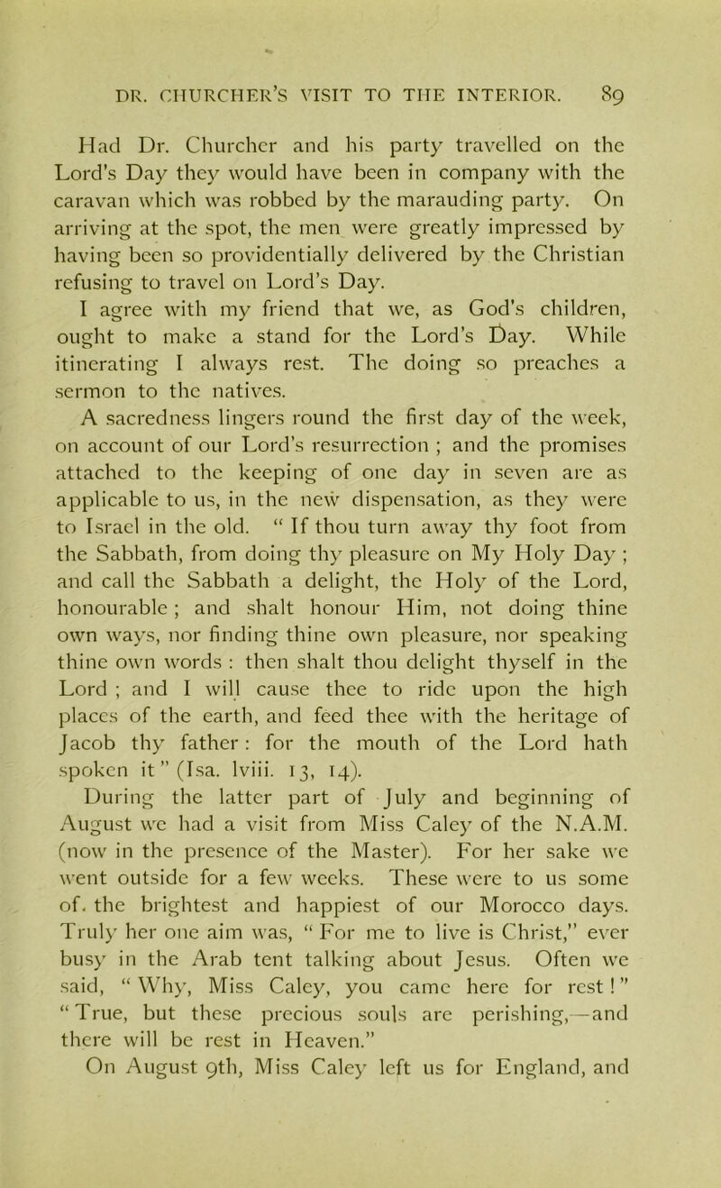 Had Dr. Churcher and his party travelled on the Lord’s Day they would have been in company with the caravan which was robbed by the marauding party. On arriving at the spot, the men were greatly impressed by having been so providentially delivered by the Christian refusing to travel on Lord’s Day. I agree with my friend that we, as God’s children, ought to make a stand for the Lord’s t)ay. While itinerating I always rest. The doing so preaches a sermon to the natives. A sacredness lingers round the first day of the week, on account of our Lord’s resurrection ; and the promises attached to the keeping of one day in seven are as applicable to us, in the new dispensation, as they were to Israel in the old. “ If thou turn away thy foot from the Sabbath, from doing thy pleasure on My Holy Day ; and call the Sabbath a delight, the Holy of the Lord, honourable; and shalt honour Him, not doing thine own ways, nor finding thine own pleasure, nor speaking thine own words : then shalt thou delight thyself in the Lord ; and I will cause thee to ride upon the high places of the earth, and feed thee with the heritage of Jacob thy father: for the mouth of the Lord hath spoken it” (Isa. lviii. 13, 14). During the latter part of July and beginning of August we had a visit from Miss Caley of the N.A.M. (now in the presence of the Master). For her sake we went outside for a few weeks. These were to us some of. the brightest and happiest of our Morocco days. Truly her one aim was, “For me to live is Christ,” ever busy in the Arab tent talking about Jesus. Often we said, “ Why, Miss Caley, you came here for rest! ” “True, but these precious souls are perishing,— and there will be rest in Heaven.” On August 9th, Miss Caley left us for England, and