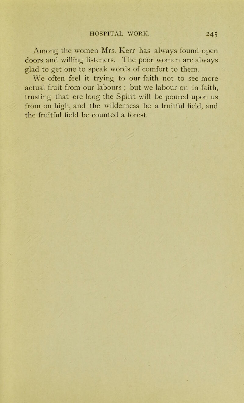 Among the women Mrs. Kerr has always found open doors and willing listeners. The poor women are always glad to get one to speak words of comfort to them. We often feel it trying to our faith not to see more actual fruit from our labours ; but we labour on in faith, trusting that ere long the Spirit will be poured upon us from on high, and the wilderness be a fruitful field, and the fruitful field be counted a forest.