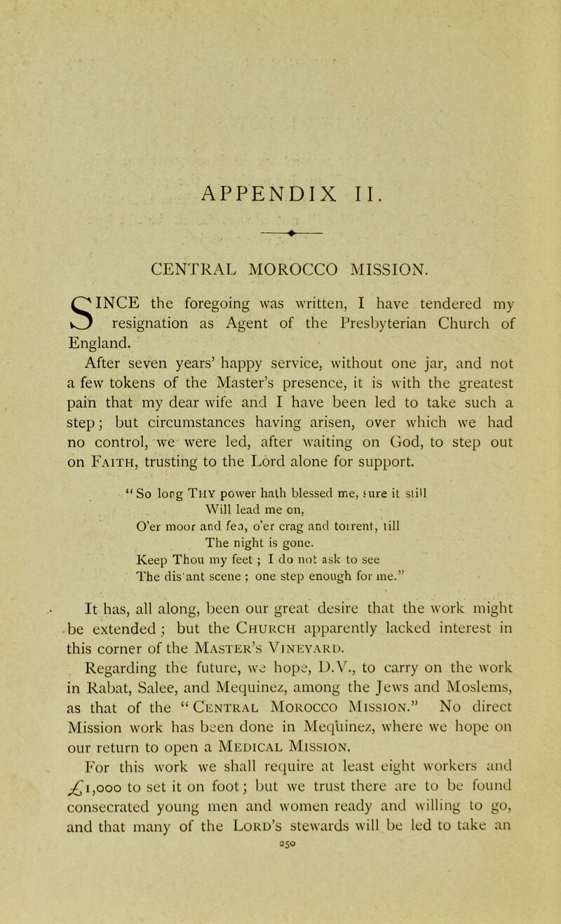 CENTRAL MOROCCO MISSION. INCE the foregoing was written, I have tendered my resignation as Agent of the Presbyterian Church of England. After seven years’ happy service, without one jar, and not a few tokens of the Master’s presence, it is with the greatest pain that my dear wife and I have been led to take such a step; but circumstances having arisen, over which we had no control, we were led, after waiting on God, to step out on Faith, trusting to the Lord alone for support. “ So lorg Tiiy power hath blessed me, sure it still Will lead me on, O’er moor and fen, o’er crag and totrent, till The night is gone. Keep Thou my feet; I do not ask to see The dis'ant scene ; one step enough for me.” It has, all along, been our great desire that the work might be extended ; but the Church apparently lacked interest in this corner of the Master’s Vineyard. Regarding the future, we hope, D.V., to carry on the work in Rabat, Salee, and Mequinez, among the Jews and Moslems, as that of the “ Central Morocco Mission.” No direct Mission work has been done in Mequinez, where we hope on our return to open a Medical Mission. For this work we shall require at least eight workers and pCi,ooo to set it on foot; but we trust there are to be found consecrated young men and women ready and willing to go, and that many of the Lord’s stewards will be led to take an