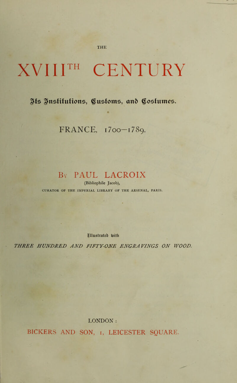XVIIIth CENTURY gfe gttsttfitftons, §itsfoms, an6 §osfitmes. FRANCE, 17 oo—1789. By PAUL LACROIX (Bibliophile Jacob), CURATOR OF THE IMPERIAL LIBRARY OF THE ARSENAL, PARIS. Illustrated toith THREE HUNDRED AND FIFTY-ONE ENGRAVINGS ON WOOD. LONDON:
