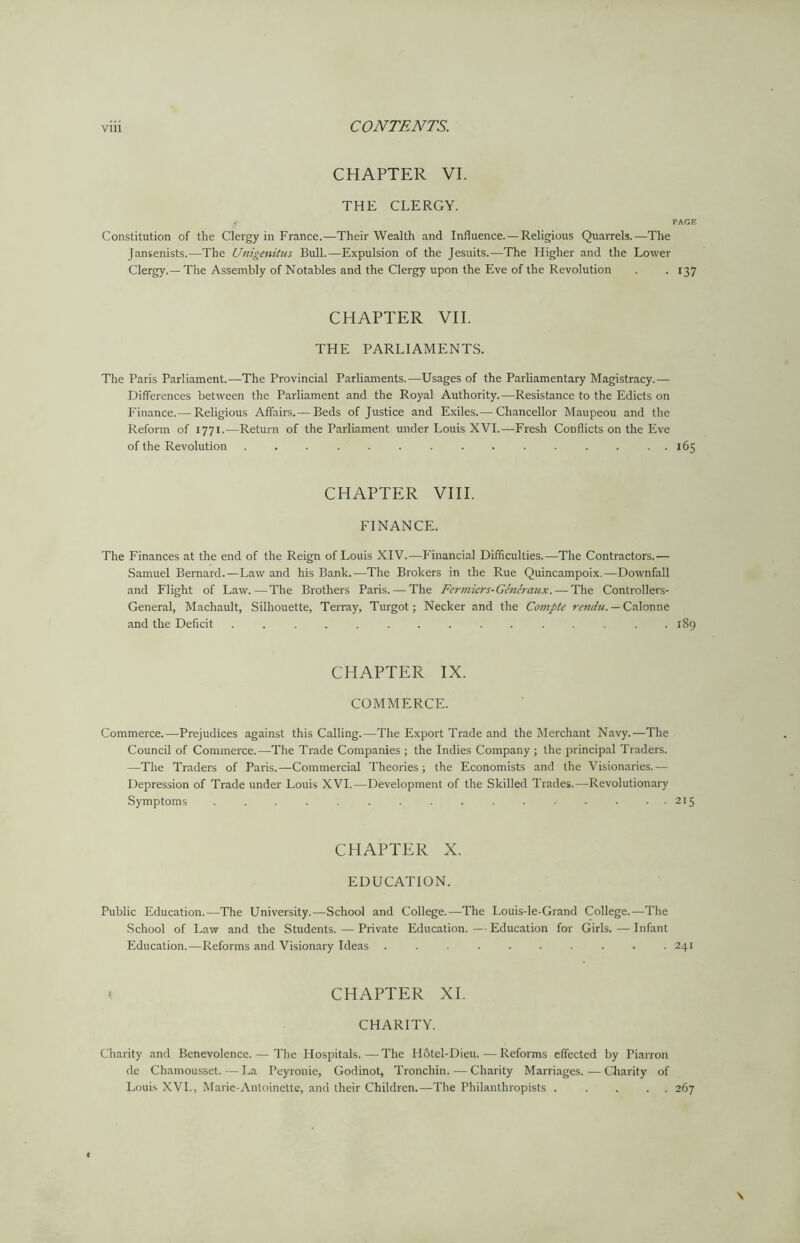 CHAPTER VI. THE CLERGY. f PAGE Constitution of the Clergy in France.—Their Wealth and Influence.—Religious Quarrels.—The Jansenists.—The Unigenitus Bull.—Expulsion of the Jesuits.—The Higher and the Lower Clergy.—The Assembly of Notables and the Clergy upon the Eve of the Revolution . . 137 CHAPTER VII. THE PARLIAMENTS. The Paris Parliament.—The Provincial Parliaments.—Usages of the Parliamentary Magistracy.— Differences between the Parliament and the Royal Authority.—Resistance to the Edicts on Finance.— Religious Affairs.— Beds of Justice and Exiles.— Chancellor Maupeou and the Reform of 1771.—Return of the Parliament under Louis XVI.—Fresh Conflicts on the Eve of the Revolution ............... 165 CHAPTER VIII. FINANCE. The Finances at the end of the Reign of Louis XIV.—Financial Difficulties.—The Contractors.— Samuel Bernard.—Law and his Bank.—The Brokers in the Rue Quincampoix.—Downfall and Flight of Law.—The Brothers Paris. — The Fermicrs-Generaux. — The Controllers- General, Machault, Silhouette, Terray, Turgot; Necker and the Compte rendu. — Calonne and the Deficit ............... 189 CHAPTER IX. COMMERCE. Commerce.—Prejudices against this Calling.—The Export Trade and the Merchant Navy.—The Council of Commerce.—The Trade Companies ; the Indies Company ; the principal Traders. —The Traders of Paris.—Commercial Theories; the Economists and the Visionaries.— Depression of Trade under Louis XVI.—Development of the Skilled Trades.—Revolutionary Symptoms . . . . . . . . . . . . . . . . 215 CHAPTER X. EDUCATION. Public Education.—The University.—School and College.—The Louis-le-Grand College.—The School of Law and the Students. — Private Education. — Education for Girls.—Infant Education.—Reforms and Visionary Ideas . . . . . . . . . .241 «. CHAPTER XI. CHARITY. Charity and Benevolence. — The Hospitals.—The FIStel-Dieu.—Reforms effected by Piarron de Chamousset.—La Peyronie, Godinot, Tronchin. — Charity Marriages. — Charity of Louis XVI., Marie-Antoinette, and their Children.—The Philanthropists . .... 267