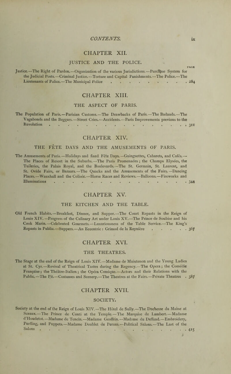 CHAPTER XII. JUSTICE AND THE POLICE. PAGE Justice.—The Right of Pardon.—Organization of the various Jurisdictions.—Purchase System for the Judicial Posts.—Criminal Justice.—Torture and Capital Punishments.—The Police.—The Lieutenants of Police.—The Municipal Police 284 CHAPTER XIII. THE ASPECT OF PARIS. The Population of Paris.—Parisian Customs.—The Drawbacks of Paris.—The Badauds.—The Vagabonds and the Beggars.—Street Cries.—Accidents.—Paris Improvements previous to the Revolution . . . , . . . . . . . . , . ..311 CHAPTER XIV. THE FETE DAYS AND THE AMUSEMENTS OF PARIS. The Amusements of Paris.—Holidays and fixed Fete Days.—Guinguettes, Cabarets, and Cafes.— The Places of Resort in the Suburbs.—The Paris Promenades ; the Champs Elysees, the Tuileries, the Palais Royal, and the Boulevards.—The St. Germain, St. Laurent, and St. Ovide Fairs, or Bazaars.—The Quacks and the Amusements of the Fairs. —Dancing Places.—Wauxhall and the Colisee.—Plorse Races and Reviews.—Balloons.—Fireworks and Illuminations ............... 344 CHAPTER XV. THE KITCHEN AND THE TABLE. Old French Habits.—Breakfast, Dinner, and Supper.—The Court Repasts in the Reign of Louis XIV. —Progress of the Culinary Art under Louis XV.—The Prince de Soubise and his Cook Marin.—Celebrated Gourmets.—Luxuriousness of the Table Service.—The King’s Repasts in Public.—Suppers.—An Eccentric : Grimod de la Reyniere ..... 367 CHAPTER XVI. THE THEATRES. The Stage at the end of the Reign of Louis XIV.—Madame de Maintenon and the Young Ladies at St. Cyr.—Revival of Theatrical Tastes during the Regency.—The Opera ; the Comedie Frangaisej the Theatre-Italien ; the Opera Comiqtte.—Actors and their Relations with the Public.—The Pit.—Costumes and Scenery.—The Theatres at the Fairs.—Private Theatres . 387 CHAPTER XVII. SOCIETY. Society at the end of the Reign of Louis XIV.—The Hotel de Sully.—The Dttchesse du Maine at Sceaux.—The Prince de Conti at the Temple.—The Marquise de Lambert. — Madame d’PIoudetot.—Madame de Tencin.—Madame Geofifrin.—Madame du Deffand.—Embroidery, Purfling, and Puppets.—Madame Doublet de Persan.-^Political Salons.—The Last of the Salons 415 b