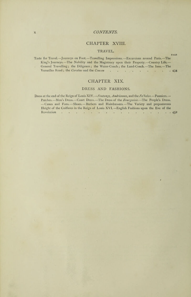 CHAPTER XVIII. TRAVEL. PAGE Taste for Travel.—Journeys on Foot.—Travelling Impressions.—Excursions around Paris.—The King’s Journeys.—The Nobility and the Magistracy upon their Property.—Country Life.— General Travelling ; the Diligence ; the Water-Coach ; the Land-Coach.—The Inns.—The Versailles Road ; the Carabas and the Coucou ......... 434 CHAPTER XIX. DRESS AND FASHIONS. Dress at the end of the Reign of Louis XIV.—Fontange, Andriennes, and the Fa’balas.—Panniers.— Patches.—Men’s Dress.—Court Dress.—The Dress of the Bourgeoisie.—The People’s Dress. -—Canes and Fans. — Shoes. — Barbers and Hairdressers.—The Variety and preposterous Height of the Coiffures in the Reign of Louis XVI.—English Fashions upon the Eve of the Revolution ................ 452
