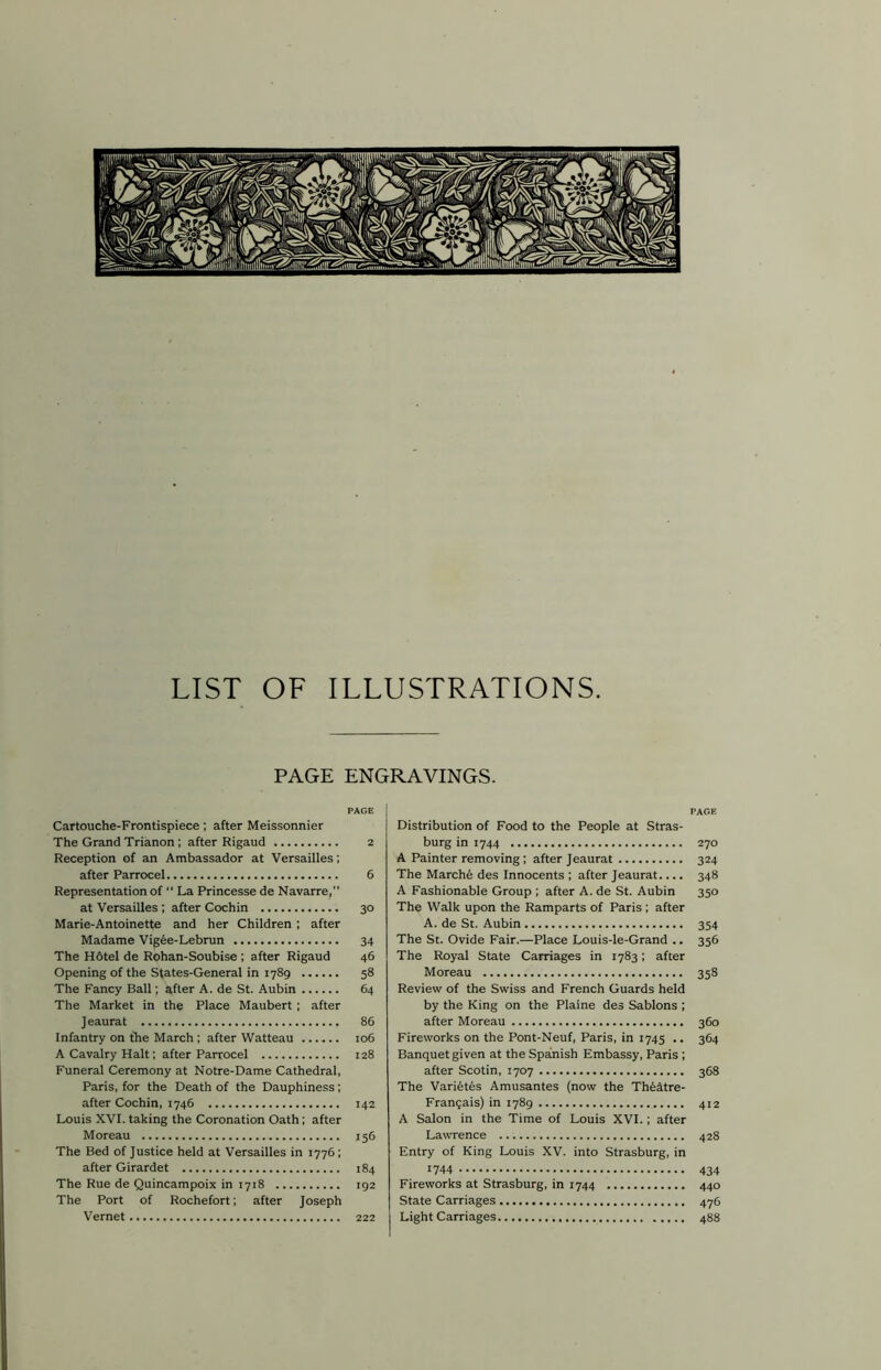 LIST OF ILLUSTRATIONS. PAGE ENGRAVINGS. PAGE Cartouche-Frontispiece; after Meissonnier The Grand Trianon ; after Rigaud 2 Reception of an Ambassador at Versailles; after Parrocel 6 Representation of “ La Princesse de Navarre,” at Versailles ; after Cochin 30 Marie-Antoinette and her Children ; after Madame Vigee-Lebrun 34 The Hotel de Rohan-Soubise ; after Rigaud 46 Opening of the States-General in 1789 58 The Fancy Ball; after A. de St. Aubin 64 The Market in the Place Maubert ; after Jeaurat 86 Infantry on the March ; after Watteau ...... 106 A Cavalry Halt; after Parrocel 128 Funeral Ceremony at Notre-Dame Cathedral, Paris, for the Death of the Dauphiness; after Cochin, 1746 142 Louis XVI. taking the Coronation Oath; after Moreau 156 The Bed of Justice held at Versailles in 1776; after Girardet 184 The Rue de Quincampoix in 1718 192 The Port of Rochefort; after Joseph Vernet 222 PAGE Distribution of Food to the People at Stras- burg in 1744 270 A Painter removing; after Jeaurat 324 The Marche des Innocents ; after Jeaurat.... 348 A Fashionable Group ; after A. de St. Aubin 350 The Walk upon the Ramparts of Paris ; after A. de St. Aubin 354 The St. Ovide Fair.—Place Louis-le-Grand .. 356 The Royal State Carriages in 1783; after Moreau 358 Review of the Swiss and French Guards held by the King on the Plaine des Sablons ; after Moreau 360 Fireworks on the Pont-Neuf, Paris, in 1745 .. 364 Banquet given at the Spanish Embassy, Paris ; after Scotin, 1707 368 The Varietes Amusantes (now the Theatre- Franqais) in 1789 412 A Salon in the Time of Louis XVI.; after Lawrence 428 Entry of King Louis XV. into Strasburg, in 1744 434 Fireworks at Strasburg, in 1744 440 State Carriages 476 Light Carriages 488