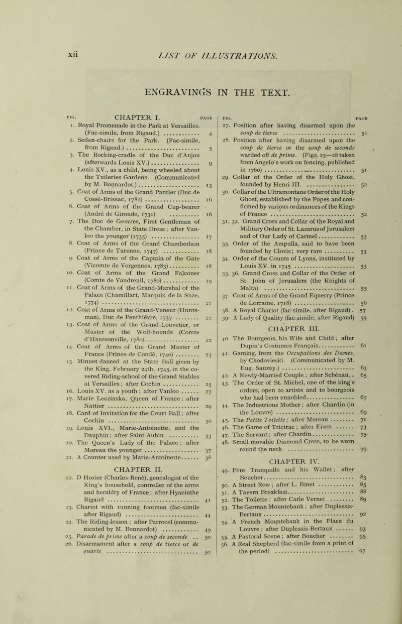 ENGRAVINGS IN THE TEXT. *10. CHAPTER I. page 1. Royal Promenade in the Park at Versailles. (Fac-simile, from Rigaud.) 4 2. Sedan-chairs for the Park. (Fac-simile, from Rigaud.) 5 3. The Rocking-cradle of the Due d’Anjou (afterwards Louis XV.) 9 4. Louis XV., as a child, being wheeled about the Tuileries Gardens. (Communicated by M. Bonnardot.) 13 5. Coat of Arms of the Grand Pantler (Due de Cosse-Brissac, 1782) 16 6. Coat of Arms of the Grand Cup-bearer (Andre de Gironde, 1731) 16 7. The Due de Gesvres, First Gentleman of the Chamber, in State Dress ; after Van- loo the younger (1735) 17 8. Coat of Arms of the Grand Chamberlain (Prince de Turenne, 1747) 18 9. Coat of Arms of the Captain, of the Gate (Vicomte de Vergennes, 1783) 18 10. Coat of Arms of the Grand Falconer (Comte de Vaudreuil, 1780) 19 11. Coat of Arms of the Grand-Marshal of the Palace (Chamillart, Marquis de la Suze, 1774) 21 12. Coat of Arms of the Grand-Veneur (Hunts- man), Due de Penthievre, 1737 22 13. Coat of Arms of the Grand-Louvetier, or Master of the Wolf-hounds (Comte d'Haussonville, 1780) 22 14. Coat of Arms of the Grand Master of France (Prince de Conde, 1740) 23 15. Minuet danced at the State Ball given by the King, February 24th, 1745, in the co- vered Riding-school of the Grand Stables at Versailles; after Cochin 25 16. Louis XV. as a youth ; after Vanloo 27 17. Marie Leczinska, Queen of France ; after Nattier 29 18. Card of Invitation for the Court Ball; after Cochin 30 19. Louis XVI., Marie-Antoinette, and the Dauphin; after Saint-Aubin 33 20. The Queen's Lady of the Palace ; after Moreau the younger 37 21. A Counter used by Marie-Antoinette 38 CHAPTER II. 22. D Hozier (Charles-Rene), genealogist of the King's household, controller of the arms and heraldry of France ; after Hyacinthe Rigaud 41 23. Chariot with running footmen (fac-simile after Rigaud) 44 24. The Riding-lesson ; after Parrocel (commu- nicated by M. Bonnardot) 49 25. Parade de prime after a coup de seconde .. 50 26. Disarmament after a coup de tierce or de quarte 50 FIG. PAGE 27. Position after having disarmed upon the coup de tierce 51 28. Position after having disarmed upon the coup de tierce or the coup de seconde warded off de prime. (Figs. 25—28 taken from Angelo’s work on fencing, published in 1760) - 51 29. Collar of the Order of the Holy Ghost, founded by Henri III 52 30. Collar of the Ultramontane Order of the Holy Ghost, established by the Popes and con- firmed by various ordinances of the Kings of France 52 31. 32. Grand Cross and Collar of the Royal and Military Orderof St. Lazarus of Jerusalem and of Our Lady of Carmel 53 33. Order of the Ampulla, said to have been founded by Clovis; very rare 53 34. Order of the Counts of Lyons, instituted by Louis XV. in 1745 53 35. 36. Grand Cross and Collar of the Order of St. John of Jerusalem (the Knights of Malta) 55 37. Coat of Arms of the Grand Equerry (Prince de Lorraine, 1718) 56 38. A Royal Chariot (fac-simile, after Rigaud). 57 39: A Lady of Quality (fac-simile, after Rigaud) 59 CHAPTER III. 40. The Bourgeois, his Wife and Child ; after Dupin’s Costumes Frangais 61 41. Gaming, from the Occupations des Dames, by Chodoviesici. (Communicated by M. Eug. Sauzay.) 63 42. A Newly-Married Couple ; after Schenau.. 65 43. The Order of St. Michel, one of the king’s orders, open to artists and to bourgeois who had been ennobled 67 44. The Industrious Mother; after Chardin (in the Louvre) 69 45. The Petite Toilette; after Moreau 71 46. The Game of Trictrac ; after Eisen 73 47. The Servant; after Chardin 75- 48. Small movable Diamond Cross, to be worn round the neck 79 CHAPTER IV. 49. Pere Tranquille and his Wallet; after Boucher 83 30. A Street Row ; after L. Binet 85 51. A Tavern Breakfast 88 52. The Toilette ; after Carle Vernet 89 53. The German Mountebank; after Duplessis- Bertaux 92 54. A French Mountebank in the Place du Louvre ; after Duplessis-Bertaux 93 55. A Pastoral Scene ; after Boucher 95 56. A Real Shepherd (fac-simile from a print of the period) 97