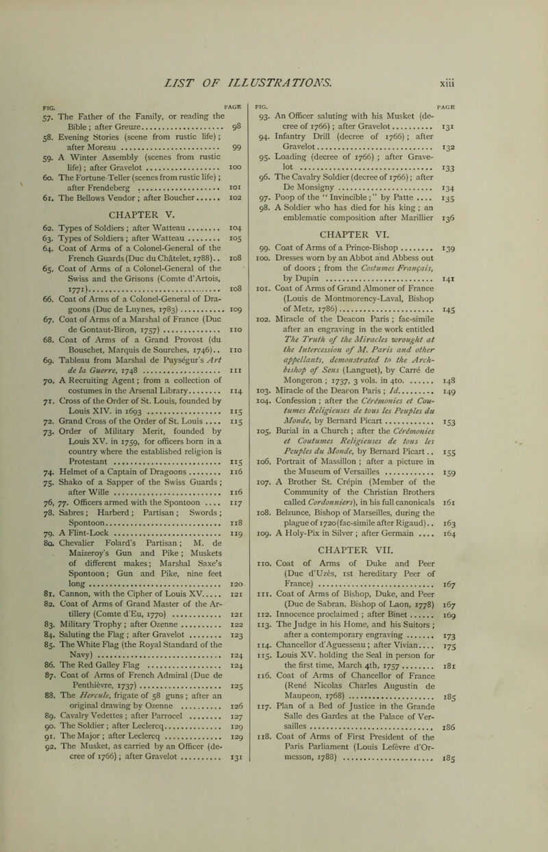 FIG. PAGE 57. The Father of the Family, or reading the Bible ; after Greuze 98 58. Evening Stories (scene from rustic life); after Moreau 99 59. A Winter Assembly (scenes from rustic life); after Gravelot 100 60. The Fortune-Teller (scenes from rustic life); after Frendeberg . 101 61. The Bellows Vendor ; after Boucher 102 CHAPTER V. 62. Types of Soldiers ; after Watteau 104 63. Types of Soldiers ; after Watteau 105 64. Coat of Arms of a Colonel-General of the French Guards (Due du Chatelet, 1788).. 108 65. Coat of Arms of a Colonel-General of the Swiss and the Grisons (Comte d’Artois, 1771) 108 66. Coat of Arms of a Colonel-General of Dra- goons (Due de Luynes, 1783) 109 67. Coat of Arms of a Marshal of France (Due de Gontaut-Biron, 1757) no 68. Coat of Arms of a Grand Provost (du Bouschet, Marquis de Sourches, 1746).. no 69. Tableau from Marshal de Puysegur’s Art de la Guerre, 1748 in 70. A Recruiting Agent; from a collection of costumes in the Arsenal Library 114 71. Cross of the Order of St. Louis, founded by Louis XIV. in 1693 115 72. Grand Cross of the Order of St. Louis .... 115 73. Order of Military Merit, founded by Louis XV. in 1759, for officers born in a country where the established religion is Protestant 115 74. Helmet of a Captain of Dragoons 116 75. Shako of a Sapper of the Swiss Guards ; after Wille 116 76,77. Officers armed with the Spontoon .... 117 78. Sabres; Harberd ; Partisan ; Swords ; Spontoon 118 79. A Flint-Lock 119 8a Chevalier Folard’s Partisan; M. de Maizeroy’s Gun and Pike; Muskets of different makes; Marshal Saxe’s Spontoon; Gun and Pike, nine feet long 120 8r, Cannon, with the Cipher of Louis XV 121 82. Coat of Arms of Grand Master of the Ar- tillery (Comte d'Eu, 1770) 121 83. Military Trophy ; after Ozenne 122 84. Saluting the Flag ; after Gravelot 123 85. The White Flag (the Royal Standard of the Navy) 124 86. The Red Galley Flag 124 87. Coat of Arms of French Admiral (Due de Penthi&vre, 1737) 125 88. The Hercule, frigate of 58 guns ; after an original drawing by Ozenne 126 89. Cavalry Vedettes ; after Parrocel 127 90. The Soldier ; after Leclercq 129 91. The Major ; after Leclercq 129 92. The Musket, as carried by an Officer (de- cree of 1766); after Gravelot 131 FIG. PAGE 93. An Officer saluting with his Musket (de- cree of 1766); after Gravelot 131 94. Infantry Drill (decree of 1766) ; after Gravelot 132 95. Loading (decree of 1766) ; after Grave- tot 133 96. The Cavalry Soldier (decree of 1766); after De Monsigny 134 97. Poop of the “ Invincible ; ” by Patte .... 135 98. A Soldier who has died for his king ; an emblematic composition after Marillier 136 CHAPTER VI. 99. Coat of Arms of a Prince-Bishop 139 100. Dresses worn by an Abbot and Abbess out of doors ; from the Costumes Franfais, by Dupin 141 101. Coat of Arms of Grand Almoner of France (Louis de Mor.tmorency-Laval, Bishop of Metz, 1786) 145 102. Miracle of the Deacon Paris ; fac-simile after an engraving in the work entitled The Truth of the Miracles wrought at the Intercession of M. Paris and other appellants, demonstrated to the Arch- bishop of Sens (Languet), by Carr6 de Mongeron ; 1737, 3 vols. in 4to 148 103. Miracle of the Deacon Paris ; Id. 149 104. Confession ; after the Cirimonics et Cou- tumes Religieuses de tous les Peuples du Monde, by Bernard Picart 153 105. Burial in a Church ; after the Cirimonics et Coutumes Religieuses de tous les Peuples du Monde, by Bernard Picart.. 155 106. Portrait of Massillon ; after a picture in the Museum of Versailles 159 107. A Brother St. Cr<5pin (Member of the Community of the Christian Brothers called Cordonniers), in his full canonicals i6r 108. Belzunce, Bishop of Marseilles, during the plague of 1720 (fac-simile after Rigaud).. 163 109. A Holy-Pix in Silver ; after Germain .... 164 CHAPTER VII. no. Coat of Arms of Duke and Peer (Due d'Uzes, 1st hereditary Peer of France) 167 in. Coat of Arms of Bishop, Duke, and Peer (Due de Sabran, Bishop of Laon, 1778) 167 112. Innocence proclaimed ; after Binet 169 113. The Judge in his Home, and his Suitors ; after a contemporary engraving 173 114. Chancellor d'Aguesseau; after Vivian.... 175 115. Louis XV. holding the Seal in person for the first time, March 4th, 1757 181 116. Coat of Arms of Chancellor of France (Ren6 Nicolas Charles Augustin de Maupeon, 1768) 117. Plan of a Bed of Justice in the Grande Salle des Gardes at the Palace of Ver- sailles x86 118. Coat of Arms of First President of the Paris Parliament (Louis Lefevre d'Or- messon, 1788) 185
