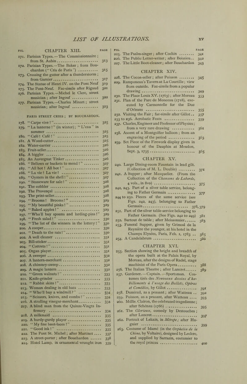 fig. CHAPTER XIII. face 171. Parisian Types.—The Commissionnaire ; from St. Aubin 3X3 172. Parisian Types.—The Baker ; fiom Bou- chardon ( Cris de Paris ) 315 173. Crossing the gutter after a thunderstorm ; from Gamier 3*7 174. The Statue of Henri IV. on the Pont Neuf 319 175. The Pont-Neuf. Fac-simile after Rigaud 321 176. Parisian Types.—Michel le Clerc, street musician ; after Ingouf 322 177. Parisian Types.—Charles Minart ; street musician; after Ingouf 323 PARIS STREET CRIES J BY BOUCHARDON. 178. ” Carpe vive ! ” 325 179. “ La lanterne ! ” (in winter);  L’eau ” in summer 325 180. “ Cate ! Cate ! ” 325 181. A Wood-cutter 325 182. Water-carrier 326 183. Fruit-seller 326 184. A higgler 326 185. An Auvergnat Tinker 326 186. “ Bellows or buckets to mend ! ’’ 327 187. All hot! All hot! ” 327 r88.  La vie ! La vie ! 327 189. Oystersintheshe.il!” 327 190.  Stoneware for sale! ” 328 191. The cobbler 328 192. The Provenfal 328 193. The print-seller 328 194. Brooms! Brooms!” 329 195.  My beautiful pinks! ” 329 196. “ Baked apples !  329 197. “Who'll buy spoons and larding-pins !’’ 329 198.  Fresh salad ! ” 330 199. “ The list of the winners in the lottery ! ’’ 330 200. A cooper 330 201.  Death to the rats ! ’’ 330 202. A well cleaner 331 203. Bill-sticker 331 204. “Cottrets!” 331 205. Organ player 331 206. A sweeper 333 207. A lantern-merchant 332 208. A chimney-sweep 332 209. A magic lantern 332 210. “ Green walnuts ! ” 333 211. Knife-grinder 333 212. “ Rabbit skins ! ” 333 213. Woman dealing in old hats 333 214.  Who'll buy a windmill? ” 334 215. Scissors, knives, and combs! 334 216. A strolling vinegar-merchant 334 217. A blind man from the Quinze-Vingts In- firmary 334 218. A milkmaid 335 219. A hurdy-gurdy player 335 220. “ My fine boot-laces ! ” 335 221.  Good ink ! 335 222. The Pont St. Michel; after Martinet .... 337 223. A street-porter ; after Bouchardon 338 324. Hotel Lamp, in ornamental wrought iron 339 FIG. PAGE 225. The Psalm-singer ; after Cochin 341 226. The Public Letter-writer; after Boissieu.. 342 227. The Little Boot-cleaner; after Bouchardon 343 CHAPTER XIV. 228. The Cocoa-seller ; after Poisson 345 229. Ramponeau’s Tavern at La Courtille ; view from outside. Fac-simile from a popular drawing 349 230. The Place Louis XV. (1763) ; after Moreau 353 231. Plan of the Parc de Monceau (1718), exe- cuted by Carmontelle for the Due d'Orleans 355 232. Visiting the Fair ; fac-simile after Gillot.. 357 233 to 236. Acrobatic Feats 359 237. Charles, Engineer and Professor of Physics; from a very rare drawing 361 238. Ascent of a Montgolfier balloon ; from an engraving of the period 363 239. Set Piece of the Firework display given in honour of the Dauphin at Meudon, Sept. 3, 1735 365 CHAPTER XV. 240. Large Dining-room Fountain in lead gilt. (Collection of M. L. Double) 371 241. A Supper ; after Masquelier. (From the Collection of the Chansons de Laborde, 4 vols., in 8vo) 375 242, 243. Part of a silver table service, belong- ing to Father Germain 377 244 to 250. Pieces of the same service (see Figs. 242, 243), belonging to Father Germain 378,379 251. Part of the silver table-service belonging to Father Germain. (See Figs. 242 to 249) 381 252. Surtout de table ; after Meissonnier 383 253. Funeral Supper, given by Grimod de la Reynitre the younger, at his hotel in the Champs Elys^es, Paris, Feb. 1, 1783 .. 385 254. A Candelabrum 386 CHAPTER XVI. 253. Section showing the height and breadth of the opera built at the Palais Royal, by Moreau, after the designs of Radel, stage machinist of the Paris Opera 388 256. The Italian Theatre ; after Lancret 389 257. Gardener. — Captain. — Sportsman. Cos- tumes tir4s des Nouveaux dess ins d'ha- billements d l'usage des Ballets, Operas et Comedies, by Gillot 258. Dumirail, as a peasant; after Watteau .. 392 259. Poisson, as a peasant, after Watteau .... 393 260. Mdlle. Clairon, the celebrated tragedienne; after Schenau (1766) 393 261. The Glorieux, comedy by Destouches ; after Lancret 357 262. Portrait of Lekain, in Me rope ; after Hu- gger 399 263. Costume of Idame (in the Orphelin de la Chine, by Voltaire), designed by Leclerc, and supplied by Sarrazin, costumier to the royal princes