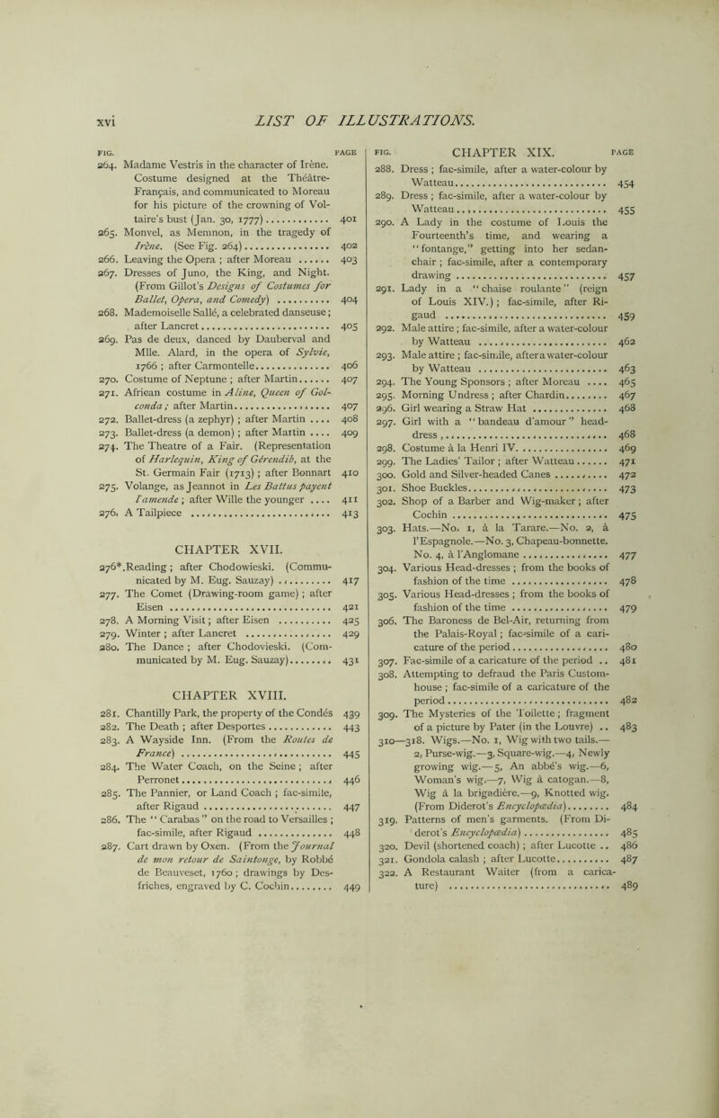 FIG. PAGE 264. Madame Vestris in the character of Irene. Costume designed at the Theatre- Franpais, and communicated to Moreau for his picture of the crowning of Vol- taire's bust (Jan. 30, 1777) 401 265. Monvel, as Meninon, in the tragedy of Irlne. (See Fig. 264) 402 266. Leaving the Opera ; after Moreau 403 267. Dresses of Juno, the King, and Night. (From Gillot's Designs of Costumes for Ballet, Opera, and Comedy) 404 268. Mademoiselle Salld, a celebrated danseuse; after Lancret 405 269. Pas de deux, danced by Dauberval and Mile. Alard, in the opera of Sylvie, 1766 ; after Carmontelle 406 270. Costume of Neptune ; after Martin 407 271. African costume in Aline, Queen of Gol- conda ; after Martin 407 272. Ballet-dress (a zephyr) ; after Martin .... 408 273. Ballet-dress (a demon) ; after Maitin .... 409 274. The Theatre of a Fair. (Representation of Harlequin, King cf GZrendib, at the St. Germain Fair (1713) ; after Bonnart 410 275. Volange, asjeannot in Les Battus payent lamende-, after Wille the younger .... 411 276. A Tailpiece 413 CHAPTER XVII. 276*.Reading ; after Chodowieski. (Commu- nicated by M. Eug. Sauzay) 417 277. The Comet (Drawing-room game) ; after Eisen 421 278. A Morning Visit; after Eisen 423 279. Winter ; after Lancret 429 280. The Dance ; after Chodovieski. (Com- municated by M. Eug. Sauzay) 431 CHAPTER XVIII. 281. Chantilly Park, the property of the Condes 439 282. The Death ; after Desportes 443 283. A Wayside Inn. (From the Routes de France) 445 284. The Water Coach, on the Seine ; after Perronet 446 283. The Pannier, or Land Coach ; fac-simile, after Rigaud 447 286. The “ Carabas ” on the road to Versailles ; fac-simile, after Rigaud 448 287. Cart drawn by Oxen. (From the Journal de mon retour de Saintonge, by Robbd de Bcauveset, 1760; drawings by Des- friches, engraved by C. Cochin 449 FIG- CHAPTER XIX. FACE 288. Dress ; fac-simile, after a water-colour by Watteau 454 289. Dress ; fac-simile, after a water-colour by Watteau..,, 433 290. A Lady in the costume of Louis the Fourteenth’s time, and wearing a fontange,” getting into her sedan- chair ; fac-simile, after a contemporary drawing 437 291. Lady in a “chaise roulante ” (reign of Louis XIV.) ; fac-simile, after Ri- gaud 459 292. Male attire; fac-simile, after a water-colour by Watteau 462 293. Male attire ; fac-simile, aftera water-colour by Watteau 463 294. The Young Sponsors ; after Moreau .... 465 293. Morning Undress ; after Chardin........ 467 296. Girl wearing a Straw Hat 468 297. Girl with a “bandeau d'amour ” head- dress 468 298. Costume 4 la Henri IV. 469 299. The Ladies' Tailor ; after Watteau 471 300. Gold and Silver-headed Canes 472 30X. Shoe Buckles 473 302. Shop of a Barber and Wig-maker; after Cochin 475 303. Hats.—No, 1, a la Tarare.—No. 2, 4 l’Espagnole.—No. 3, Chapeau-bonnette. No. 4, 4 l'Anglomane 477 304. Various Head-dresses ; from the books of fashion of the time 478 303. Various Head-dresses ; from the books of fashion of the time 479 306. The Baroness de Bel-Air, returning from the Palais-Royal; facsimile of a cari- cature of the period 480 307. Fac-simile of a caricature of the period .. 481 308. Attempting to defraud the Paris Custom- house ; fac-simile of a caricature of the period 482 309. The Mysteries of the Toilette; fragment of a picture by Pater (in the Louvre) .. 483 310—318. Wigs.—No. 1, Wig with two tails.— 2, Purse-wig.—3, Square-wig.—4, Newly growing wig.—5, An abba's wig.—6, Woman's wig.—7, Wig 4 catogan.—8, Wig a la brigadicre.—9, Knotted wig. (From Diderot’s Encyclopaedia) 484 319. Patterns of men's garments. (From Di- derot’s Encyclopedia) 483 320. Devil (shortened coach) ; after Lucotte .. 486 321. Gondola calash ; after Lucotte 487 322. A Restaurant Waiter (from a carica- ture) 489