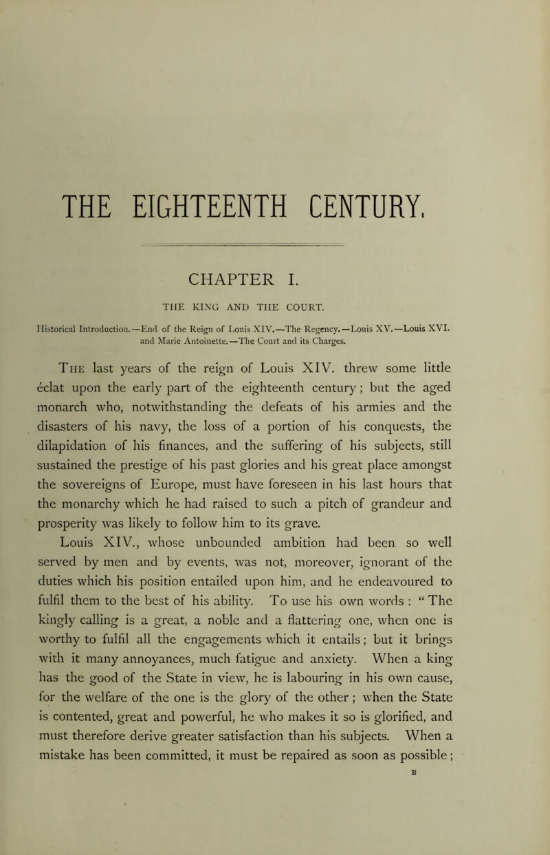 THE EIGHTEENTH CENTURY, CHAPTER I. THE KING AND THE COURT. Historical Introduction.—End of the Reign of Louis XIV.—The Regency.—Louis XV.—Louis XVI. and Marie Antoinette.—The Court and its Charges. The last years of the reign of Louis XIV. threw some little eclat upon the early part of the eighteenth century; but the aged monarch who, notwithstanding the defeats of his armies and the disasters of his navy, the loss of a portion of his conquests, the dilapidation of his finances, and the suffering of his subjects, still sustained the prestige of his past glories and his great place amongst the sovereigns of Europe, must have foreseen in his last hours that the monarchy which he had raised to such a pitch of grandeur and prosperity was likely to follow him to its grave. Louis XIV., whose unbounded ambition had been so well served by men and by events, was not, moreover, ignorant of the duties which his position entailed upon him, and he endeavoured to fulfil them to the best of his ability. To use his own words : “The kingly calling is a great, a noble and a flattering one, when one is worthy to fulfil all the engagements which it entails; but it brings with it many annoyances, much fatigue and anxiety. When a king has the good of the State in view, he is labouring in his own cause, for the welfare of the one is the glory of the other ; when the State is contented, great and powerful, he who makes it so is glorified, and must therefore derive greater satisfaction than his subjects. When a mistake has been committed, it must be repaired as soon as possible; 6