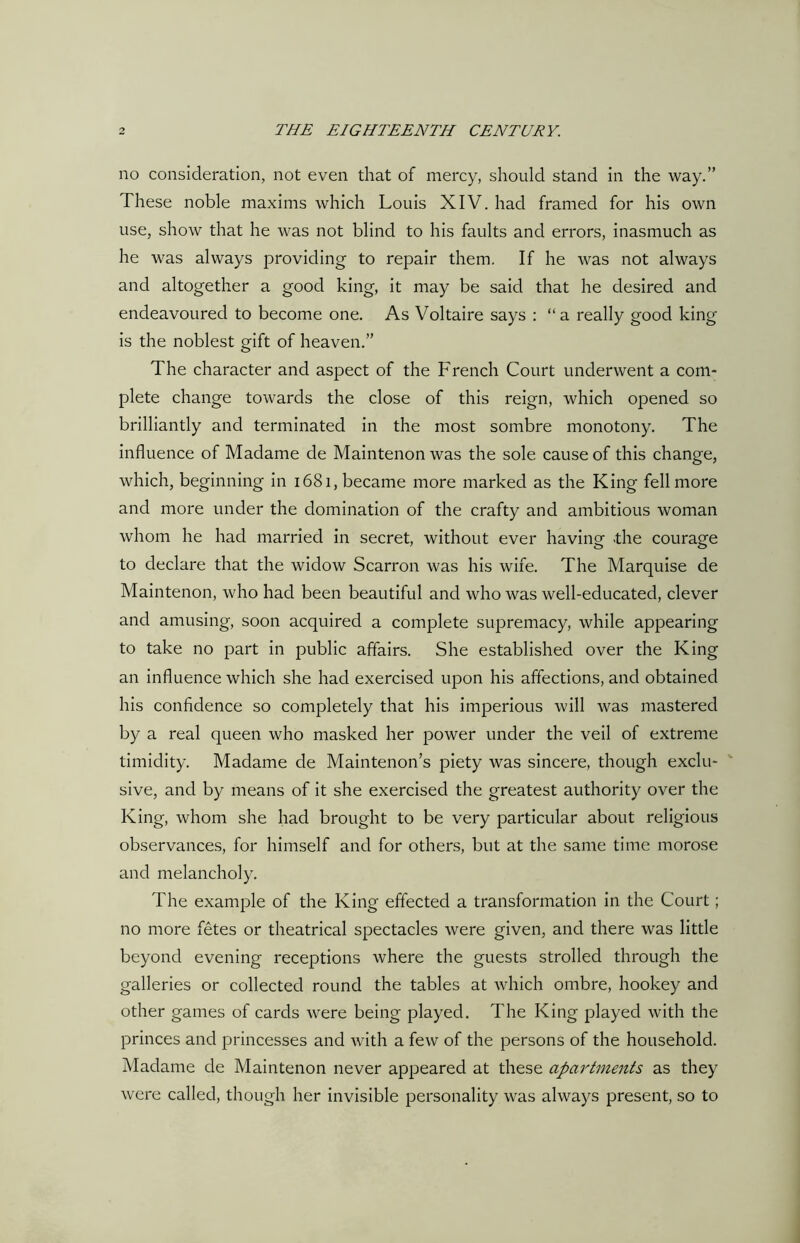 no consideration, not even that of mercy, should stand in the way.” These noble maxims which Louis XIV. had framed for his own use, show that he was not blind to his faults and errors, inasmuch as he was always providing to repair them. If he was not always and altogether a good king, it may be said that he desired and endeavoured to become one. As Voltaire says : “ a really good king is the noblest gift of heaven.” The character and aspect of the French Court underwent a com- plete change towards the close of this reign, which opened so brilliantly and terminated in the most sombre monotony. The influence of Madame de Maintenon was the sole cause of this change, which, beginning in 1681, became more marked as the King fell more and more under the domination of the crafty and ambitious woman whom he had married in secret, without ever having .the courage to declare that the widow Scarron was his wife. The Marquise de Maintenon, who had been beautiful and who was well-educated, clever and amusing, soon acquired a complete supremacy, while appearing to take no part in public affairs. She established over the King an influence which she had exercised upon his affections, and obtained his confidence so completely that his imperious will was mastered by a real queen who masked her power under the veil of extreme timidity. Madame de Maintenon’s piety was sincere, though exclu- sive, and by means of it she exercised the greatest authority over the King, whom she had brought to be very particular about religious observances, for himself and for others, but at the same time morose and melancholy. The example of the King effected a transformation in the Court; no more fetes or theatrical spectacles were given, and there was little beyond evening receptions where the guests strolled through the galleries or collected round the tables at which ombre, hookey and other games of cards were being played. The King played with the princes and princesses and with a few of the persons of the household. Madame de Maintenon never appeared at these apartments as they were called, though her invisible personality was always present, so to