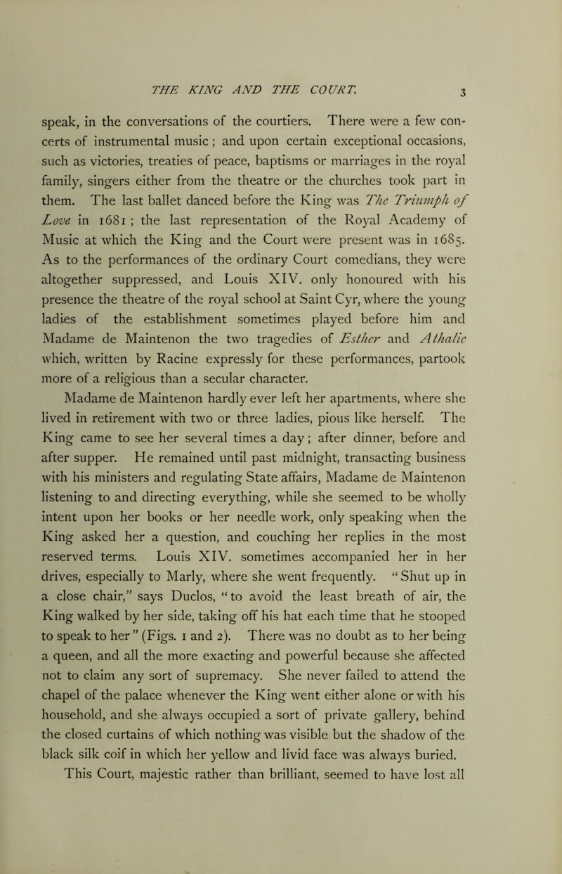 speak, in the conversations of the courtiers. There were a few con- certs of instrumental music; and upon certain exceptional occasions, such as victories, treaties of peace, baptisms or marriages in the royal family, singers either from the theatre or the churches took part in them. The last ballet danced before the King was The Triumph of Love in 1681 ; the last representation of the Royal Academy of Music at which the King and the Court were present was in 1685. As to the performances of the ordinary Court comedians, they were altogether suppressed, and Louis XIV. only honoured with his presence the theatre of the royal school at Saint Cyr, where the young ladies of the establishment sometimes played before him and Madame de Maintenon the two tragedies of Esther and Atfialic which, written by Racine expressly for these performances, partook more of a religious than a secular character. Madame de Maintenon hardly ever left her apartments, where she lived in retirement with two or three ladies, pious like herself. The King came to see her several times a day; after dinner, before and after supper. He remained until past midnight, transacting business with his ministers and regulating State affairs, Madame de Maintenon listening to and directing everything, while she seemed to be wholly intent upon her books or her needle work, only speaking when the King asked her a question, and couching her replies in the most reserved terms. Louis XIV. sometimes accompanied her in her drives, especially to Marly, where she went frequently. “ Shut up in a close chair/’ says Duclos, “ to avoid the least breath of air, the King walked by her side, taking off his hat each time that he stooped to speak to her” (Figs. 1 and 2). There was no doubt as to her being a queen, and all the more exacting and powerful because she affected not to claim any sort of supremacy. She never failed to attend the chapel of the palace whenever the King went either alone or with his household, and she always occupied a sort of private gallery, behind the closed curtains of which nothing was visible but the shadow of the black silk coif in which her yellow and livid face was always buried. This Court, majestic rather than brilliant, seemed to have lost all