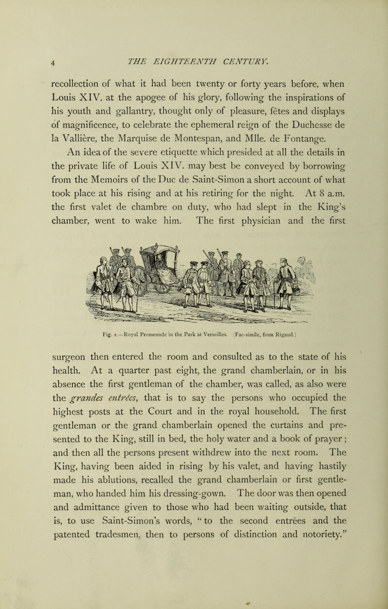 recollection of what it had been twenty or forty years before, when Louis XIV. at the apogee of his glory, following the inspirations of his youth and gallantry, thought only of pleasure, fetes and displays of magnificence, to celebrate the ephemeral reign of the Duchesse de la Valliere, the Marquise de Montespan, and Mile, de Fontange. An idea of the severe etiquette which presided at all the details in the private life of Louis XIV. may best be conveyed by borrowing from the Memoirs of the Due de Saint-Simon a short account of what took place at his rising and at his retiring for the night. At 8 a.m. the first valet de chambre on duty, who had slept in the King’s chamber, went to wake him. The first physician and the first Fig. i.—Royal Promenade in the Park at Versailles. (Fac-simile, from Rigaud.) surgeon then entered the room and consulted as to the state of his health. At a quarter past eight, the grand chamberlain, or in his absence the first gentleman of the chamber, was called, as also were the grandes entrdes, that is to say the persons who occupied the highest posts at the Court and in the royal household. The first gentleman or the grand chamberlain opened the curtains and pre- sented to the King, still in bed, the holy water and a book of prayer; and then all the persons present withdrew into the next room. The King, having been aided in rising by his valet, and having hastily made his ablutions, recalled the grand chamberlain or first gentle- man, who handed him his dressing-gown. The door was then opened and admittance given to those who had been waiting outside, that is, to use Saint-Simon’s words, “ to the second entrees and the patented tradesmen, then to persons of distinction and notoriety.”