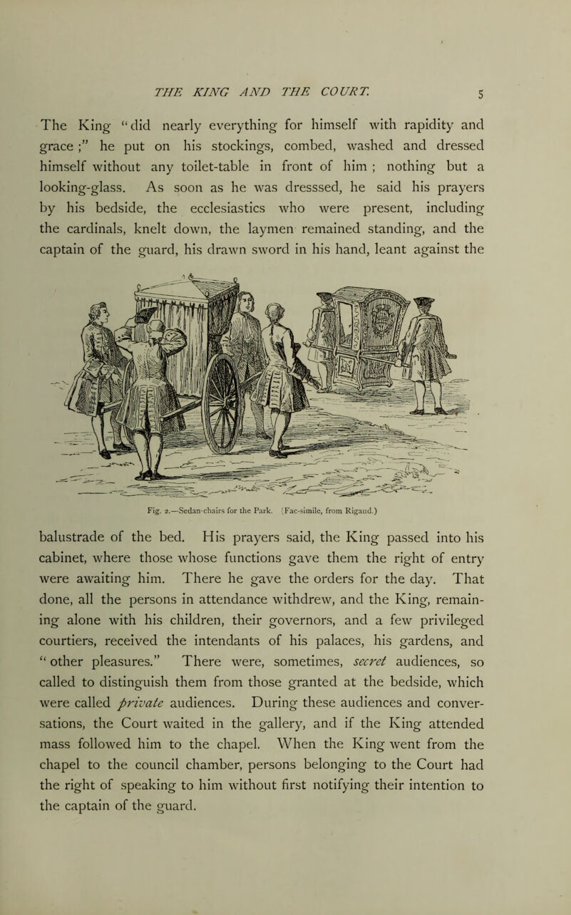 The King “did nearly everything for himself with rapidity and grace he put on his stockings, combed, washed and dressed himself without any toilet-table in front of him ; nothing but a looking-glass. As soon as he was dresssed, he said his prayers by his bedside, the ecclesiastics who were present, including the cardinals, knelt down, the laymen remained standing, and the captain of the guard, his drawn sword in his hand, leant against the Fig. 2.—Sedan-chairs for the Park. (Fac-simile, from Rigaud.) balustrade of the bed. His prayers said, the King passed into his cabinet, where those whose functions gave them the right of entry were awaiting him. There he gave the orders for the day. That done, all the persons in attendance withdrew, and the King, remain- ing alone with his children, their governors, and a few privileged courtiers, received the intendants of his palaces, his gardens, and “ other pleasures.” There were, sometimes, secret audiences, so called to distinguish them from those granted at the bedside, which were called private audiences. During these audiences and conver- sations, the Court waited in the gallery, and if the King attended mass followed him to the chapel. When the King went from the chapel to the council chamber, persons belonging to the Court had the right of speaking to him without first notifying their intention to the captain of the guard.