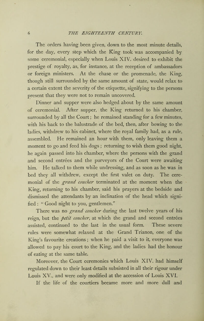 The orders having been given, down to the most minute details, for the day, every step which the King took was accompanied by some ceremonial, especially when Louis XIV. desired to exhibit the prestige of royalty, as, for instance, at the reception of ambassadors or foreign ministers. At the chase or the promenade, the King, though still surrounded by the same amount of state, would relax to a certain extent the severity of the etiquette, signifying to the persons present that they were not to remain uncovered. Dinner and supper were also hedged about by the same amount of ceremonial. After supper, the King returned to his chamber, surrounded by all the Court; he remained standing for a few minutes, with his back to the balustrade of the bed, then, after bowing to the ladies, withdrew to his cabinet, where the royal family had, as a rule, assembled. He remained an hour with them, only leaving them a moment to go and feed his dogs ; returning to wish them good night, he again passed into his chamber, where the persons with the grand and second entrees and the purveyors of the Court were awaiting him. He talked to them while undressing, and as soon as he was in bed they all withdrew, except the first valet on duty. The cere- monial of the grand coucher terminated at the moment when the King, returning to his chamber, said his prayers at the bedside and dismissed the attendants by an inclination of the head which signi- fied : “ Good night to you, gentlemen.” There was no grand coiicher during the last twelve years of his reign, but the petit coucher, at which the grand and second entrees assisted, continued to the last in the usual form. These severe rules were somewhat relaxed at the Grand Trianon, one of the King’s favourite creations ; when he paid a visit to it, everyone was allowed to pay his court to the King, and the ladies had the honour of eating at the same table. Moreover, the Court ceremonies which Louis XIV. had himself regulated down to their least details subsisted in all their rigour under Louis XV., and were only modified at the accession of Louis XVI. If the life of the courtiers became more and more dull and