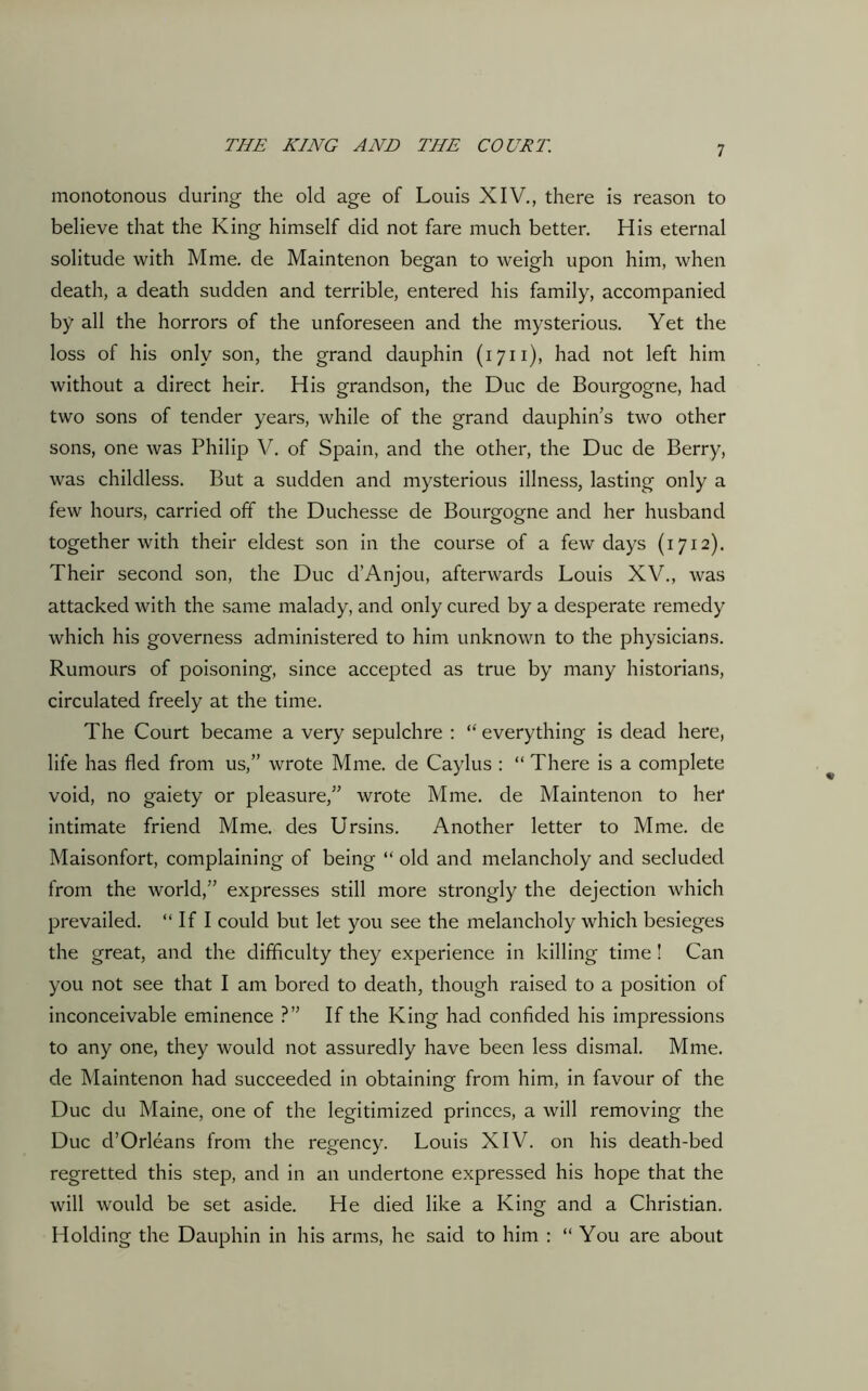 monotonous during the old age of Louis XIV., there is reason to believe that the King himself did not fare much better. His eternal solitude with Mme. de Maintenon began to weigh upon him, when death, a death sudden and terrible, entered his family, accompanied by all the horrors of the unforeseen and the mysterious. Yet the loss of his only son, the grand dauphin (1711), had not left him without a direct heir. His grandson, the Due de Bourgogne, had two sons of tender years, while of the grand dauphin’s two other sons, one was Philip V. of Spain, and the other, the Due de Berry, was childless. But a sudden and mysterious illness, lasting only a fewr hours, carried off the Duchesse de Bourgogne and her husband together with their eldest son in the course of a few days (1712). Their second son, the Due d’Anjou, afterwards Louis XV., was attacked with the same malady, and only cured by a desperate remedy which his governess administered to him unknown to the physicians. Rumours of poisoning, since accepted as true by many historians, circulated freely at the time. The Court became a very sepulchre : “ everything is dead here, life has fled from us,” wrote Mme. de Caylus : “ There is a complete void, no gaiety or pleasure,” wrote Mme. de Maintenon to her intimate friend Mme. des Ursins. Another letter to Mme. de Maisonfort, complaining of being “ old and melancholy and secluded from the world,” expresses still more strongly the dejection which prevailed. “ If I could but let you see the melancholy which besieges the great, and the difficulty they experience in killing time! Can you not see that I am bored to death, though raised to a position of inconceivable eminence ?” If the King had confided his impressions to any one, they would not assuredly have been less dismal. Mme. de Maintenon had succeeded in obtaining from him, in favour of the Due du Maine, one of the legitimized princes, a will removing the Due d’Orleans from the regency. Louis XIV. on his death-bed regretted this step, and in an undertone expressed his hope that the will would be set aside. He died like a King and a Christian. Holding the Dauphin in his arms, he said to him : “ You are about