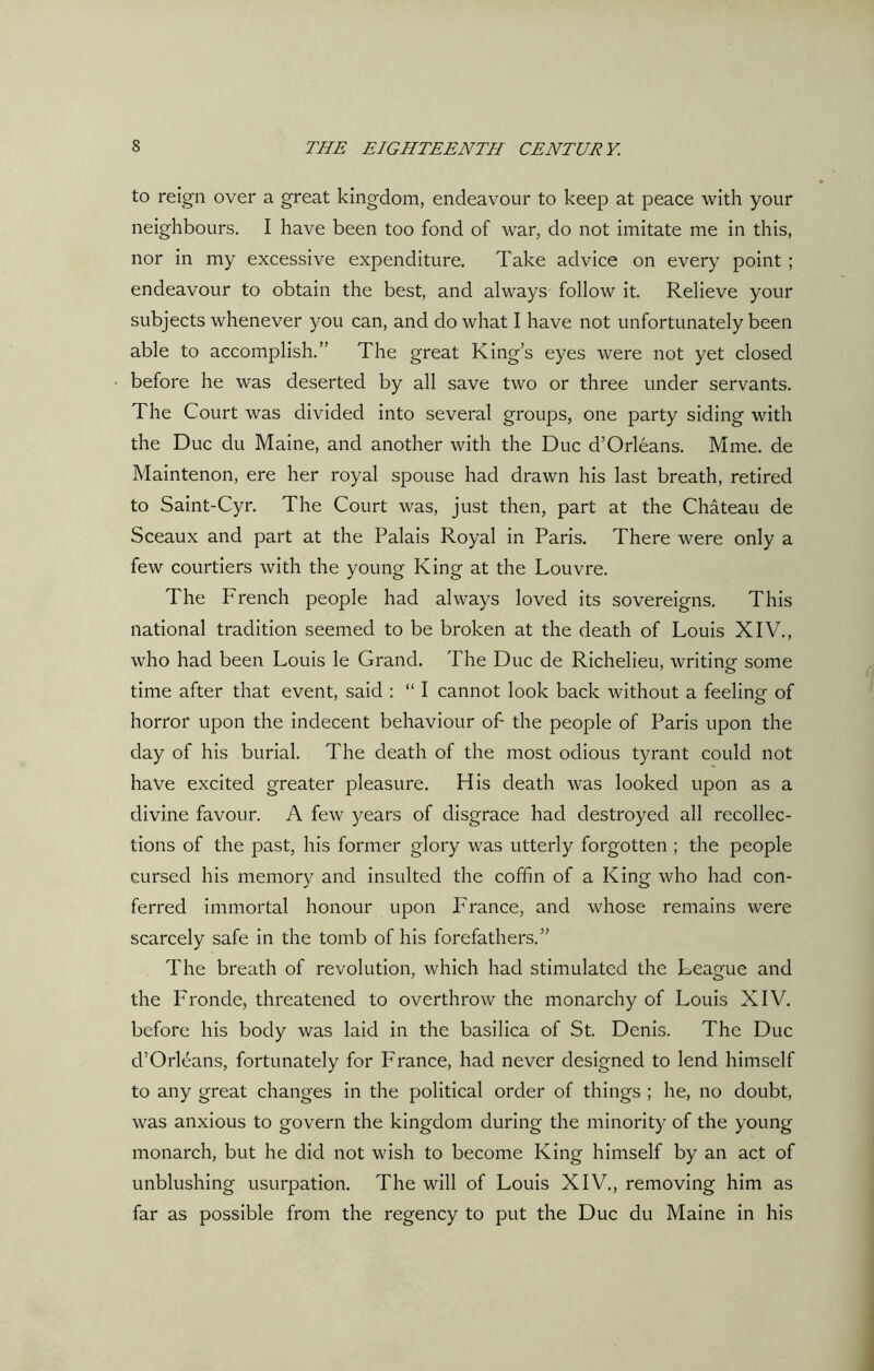 to reign over a great kingdom, endeavour to keep at peace with your neighbours. I have been too fond of war, do not imitate me in this, nor in my excessive expenditure. Take advice on every point ; endeavour to obtain the best, and always follow it. Relieve your subjects whenever you can, and do what I have not unfortunately been able to accomplish.” The great King’s eyes were not yet closed before he was deserted by all save two or three under servants. The Court was divided into several groups, one party siding with the Due du Maine, and another with the Due d’Orleans. Mme. de Maintenon, ere her royal spouse had drawn his last breath, retired to Saint-Cyr. The Court was, just then, part at the Chateau de Sceaux and part at the Palais Royal in Paris. There were only a few courtiers with the young King at the Louvre. The French people had always loved its sovereigns. This national tradition seemed to be broken at the death of Louis XIV., who had been Louis le Grand. The Due de Richelieu, writing some time after that event, said : “ I cannot look back without a feeling of horror upon the indecent behaviour of- the people of Paris upon the day of his burial. The death of the most odious tyrant could not have excited greater pleasure. His death was looked upon as a divine favour. A few years of disgrace had destroyed all recollec- tions of the past, his former glory was utterly forgotten ; the people cursed his memory and insulted the coffin of a King who had con- ferred immortal honour upon France, and whose remains were scarcely safe in the tomb of his forefathers.” The breath of revolution, which had stimulated the League and the Fronde, threatened to overthrow the monarchy of Louis XIV. before his body was laid in the basilica of St. Denis. The Due d’Orleans, fortunately for France, had never designed to lend himself to any great changes in the political order of things ; he, no doubt, was anxious to govern the kingdom during the minority of the young monarch, but he did not wish to become King himself by an act of unblushing usurpation. The will of Louis XIV., removing him as far as possible from the regency to put the Due du Maine in his