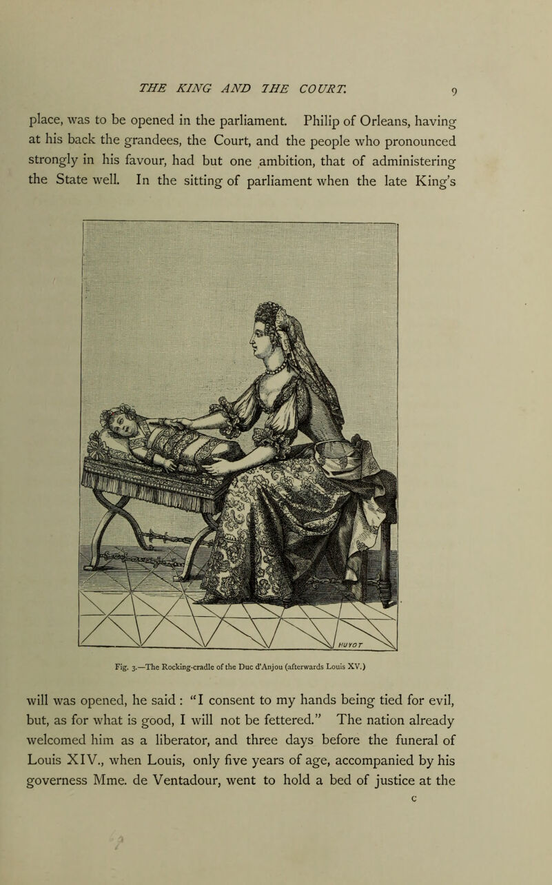 place, was to be opened in the parliament. Philip of Orleans, having at his back the grandees, the Court, and the people who pronounced strongly in his favour, had but one ambition, that of administering the State well. In the sitting of parliament when the late King’s Fig. 3.—The Rocking-cradle of the Due d’Anjou (afterwards Louis XV.) will was opened, he said : “I consent to my hands being tied for evil, but, as for what is good, I will not be fettered.” The nation already welcomed him as a liberator, and three days before the funeral of Louis XIV., when Louis, only five years of age, accompanied by his governess Mme. de Ventadour, went to hold a bed of justice at the