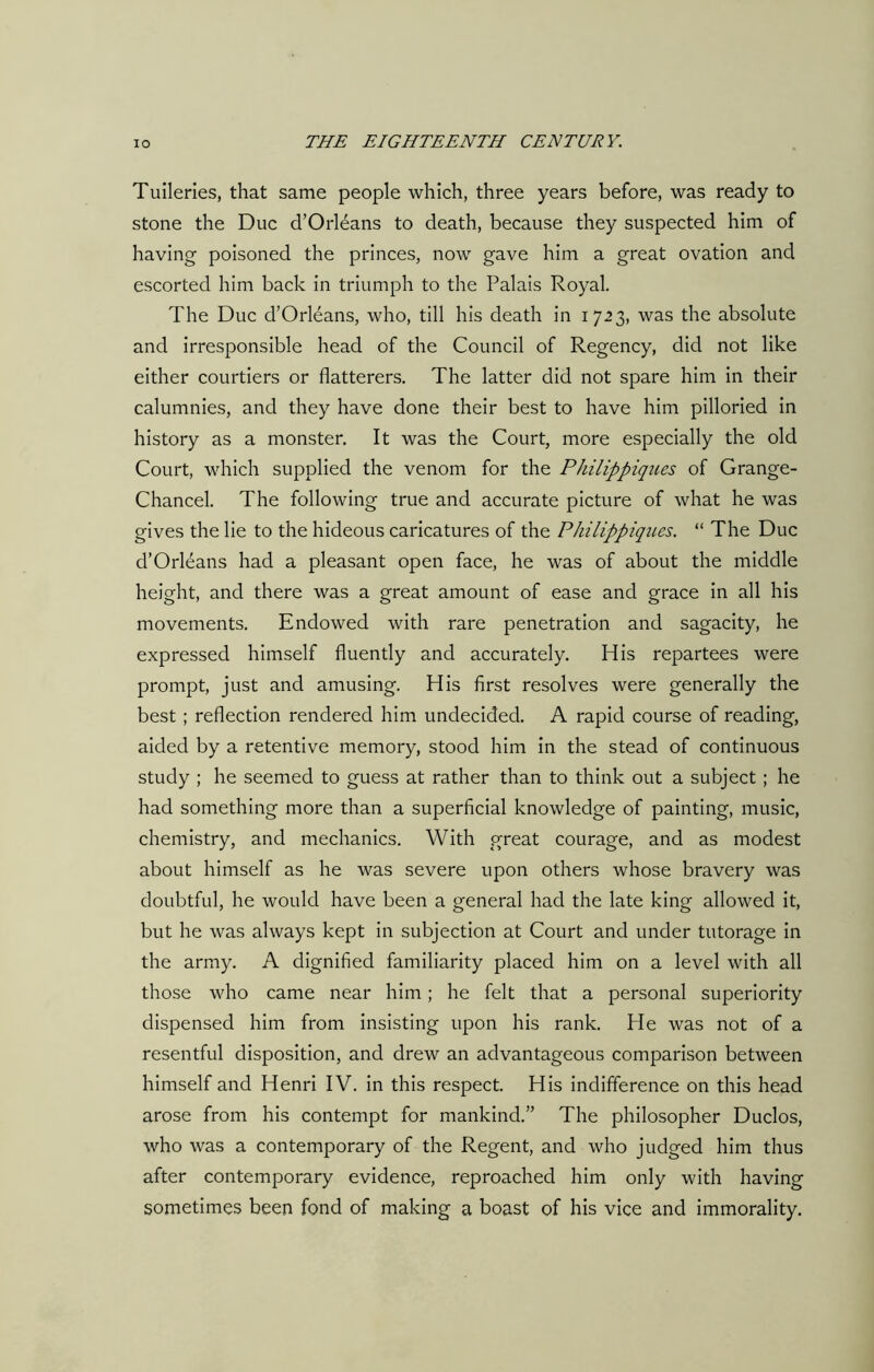 Tuileries, that same people which, three years before, was ready to stone the Due d’Orleans to death, because they suspected him of having poisoned the princes, now gave him a great ovation and escorted him back in triumph to the Palais Royal. The Due d’Orleans, who, till his death in 1723, was the absolute and irresponsible head of the Council of Regency, did not like either courtiers or flatterers. The latter did not spare him in their calumnies, and they have done their best to have him pilloried in history as a monster. It was the Court, more especially the old Court, which supplied the venom for the Philippines of Grange- Chancel. The following true and accurate picture of what he was gives the lie to the hideous caricatures of the Philippines. “ The Due d’Orleans had a pleasant open face, he was of about the middle height, and there was a great amount of ease and grace in all his movements. Endowed with rare penetration and sagacity, he expressed himself fluently and accurately. His repartees were prompt, just and amusing. His first resolves were generally the best ; reflection rendered him undecided. A rapid course of reading, aided by a retentive memory, stood him in the stead of continuous study ; he seemed to guess at rather than to think out a subject ; he had something more than a superficial knowledge of painting, music, chemistry, and mechanics. With great courage, and as modest about himself as he was severe upon others whose bravery was doubtful, he would have been a general had the late king allowed it, but he was always kept in subjection at Court and under tutorage in the army. A dignified familiarity placed him on a level with all those who came near him; he felt that a personal superiority dispensed him from insisting upon his rank. Pie was not of a resentful disposition, and drew an advantageous comparison between himself and Henri IV. in this respect. His indifference on this head arose from his contempt for mankind.” The philosopher Duclos, who was a contemporary of the Regent, and who judged him thus after contemporary evidence, reproached him only with having sometimes been fond of making a boast of his vice and immorality.