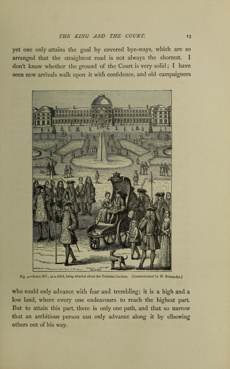 yet one only attains the goal by covered bye-ways, which are so arranged that the straightest road is not always the shortest. I don’t know whether the ground of the Court is very solid; I have seen new arrivals walk upon it with confidence, and old campaigners Fig. 4.—Louis XV., as a child, being wheeled about the Tuileries Gardens. (Communicated by M. Bonnardot.) who could only advance with fear and trembling; it is a high and a low land, where every one endeavours to reach the highest part. But to attain this part, there is only one path, and that so narrow that an ambitious person can only advance along it by elbowing others out of his way.