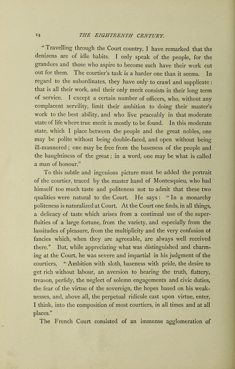 “ Travelling through the Court country, I have remarked that the denizens are of idle habits. I only speak of the people, for the grandees and those who aspire to become such have their work cut out for them. The courtier’s task is a harder one than it seems. In regard to the subordinates, they have only to crawl and supplicate : that is all their work, and their only merit consists in their long term of service. I except a certain number of officers, who, without any complacent servility, limit their ambition to doing their master’s work to the best ability, and who live peaceably in that moderate state of life where true merit is mostly to be found. In this moderate state, which I place between the people and the great nobles, one may be polite without being double-faced, and open without being ill-mannered ; one may be free from the baseness of the people and the haughtiness of the great; in a word, one may be what is called a man of honour.” To this subtle and ingenious picture must be added the portrait of the courtier, traced by the master hand of Montesquieu, who had himself too much taste and politeness not to admit that these two qualities were natural to the Court. He says : In a monarchy politeness is naturalized at Court. At the Court one finds, in all things, a delicacy of taste which arises from a continual use of the super- fluities of a large fortune, from the variety, and especially from the lassitudes of pleasure, from the multiplicity and the very confusion ot fancies which, when they are agreeable, are always well received there.” But, while appreciating what was distinguished and charm- ing at the Court, he was severe and impartial in his judgment of the courtiers. “ Ambition with sloth, baseness with pride, the desire to get rich without labour, an aversion to hearing the truth, flattery, treason, perfidy, the neglect of solemn engagements and civic duties, the fear of the virtue of the sovereign, the hopes based on his weak- nesses, and, above all, the perpetual ridicule cast upon virtue, enter, I think, into the composition of most courtiers, in all times and at all places.” The French Court consisted of an immense agglomeration of