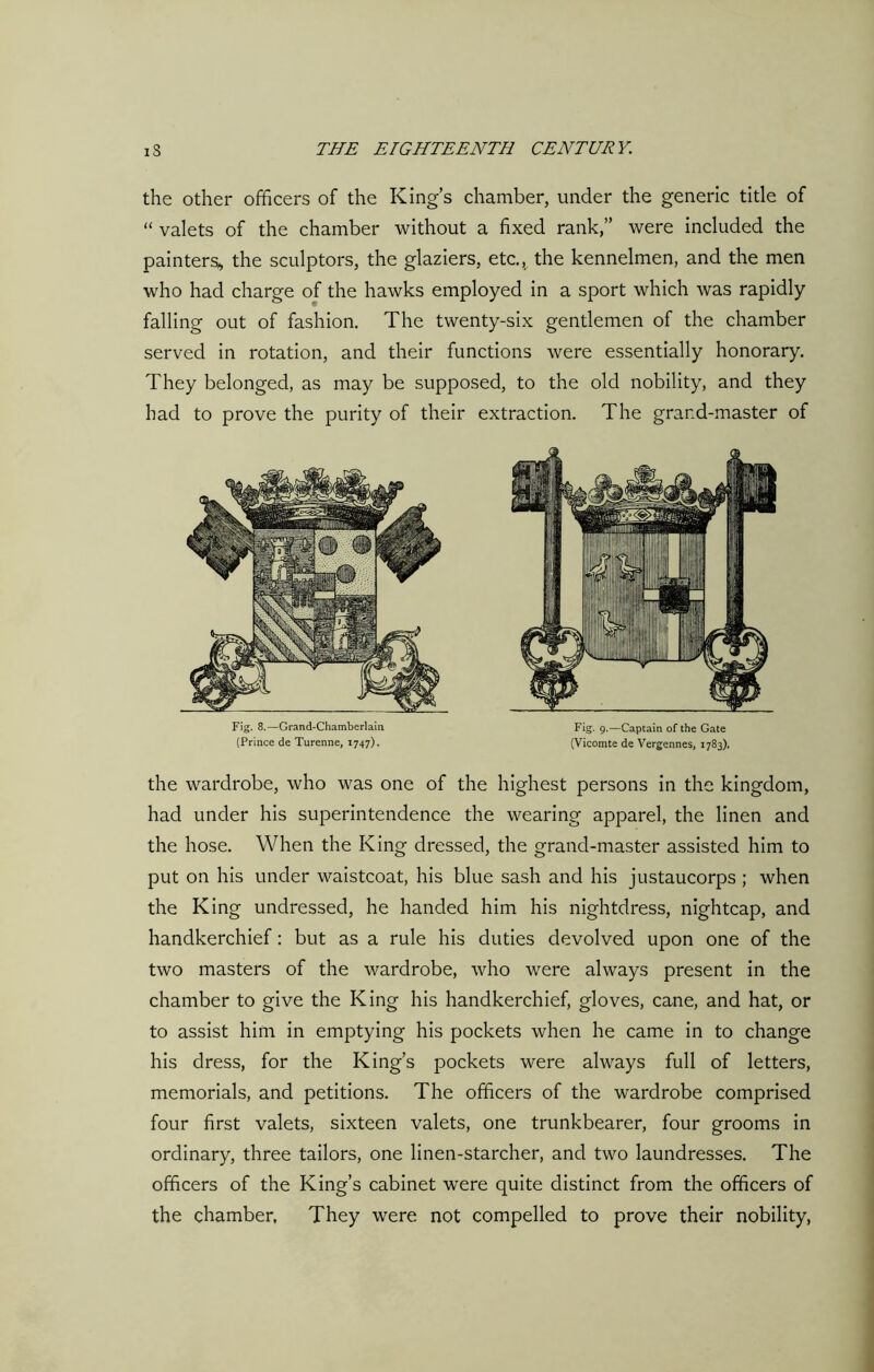 the other officers of the King’s chamber, under the generic title of “ valets of the chamber without a fixed rank,” were included the painters, the sculptors, the glaziers, etc., the kennelmen, and the men who had charge of the hawks employed in a sport which was rapidly falling out of fashion. The twenty-six gentlemen of the chamber served in rotation, and their functions were essentially honorary. They belonged, as may be supposed, to the old nobility, and they had to prove the purity of their extraction. The grand-master of Fig. 8.—Grand-Chamberlain (Prince de Turenne, 1747). Fig. 9.—Captain of the Gate (Vicomte de Vergennes, 1783). the wardrobe, who was one of the highest persons in the kingdom, had under his superintendence the wearing apparel, the linen and the hose. When the King dressed, the grand-master assisted him to put on his under waistcoat, his blue sash and his justaucorps ; when the King undressed, he handed him his nightdress, nightcap, and handkerchief: but as a rule his duties devolved upon one of the two masters of the wardrobe, who were always present in the chamber to give the King his handkerchief, gloves, cane, and hat, or to assist him in emptying his pockets when he came in to change his dress, for the King’s pockets were always full of letters, memorials, and petitions. The officers of the wardrobe comprised four first valets, sixteen valets, one trunkbearer, four grooms in ordinary, three tailors, one linen-starcher, and two laundresses. The officers of the King’s cabinet were quite distinct from the officers of the chamber, They were not compelled to prove their nobility,