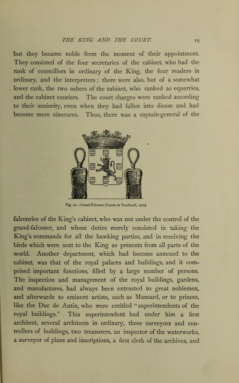 but they became noble from the moment of their appointment. They consisted of the four secretaries of the cabinet, who had the rank of councillors in ordinary of the King, the four readers in ordinary, and the interpreters ; there were also, but of a somewhat lower rank, the two ushers of the cabinet, who ranked as equerries, and the cabinet couriers. The court charges were ranked according to their seniority, even when they had fallen into disuse and had become mere sinecures. Thus, there was a captain-general of the Fig. 10.—Grand-Falconer (Comte de Vaudreuil, 1780). falconries of the King’s cabinet, who was not under the control of the grand-falconer, and whose duties merely consisted in taking the King’s commands for all the hawking parties, and in receiving the birds which were sent to the King as presents from all parts of the world. Another department, which had become annexed to the cabinet, was that of the royal palaces and buildings, and it com- prised important functions, filled by a large number of persons. The inspection and management of the royal buildings, gardens, and manufactures, had always been entrusted to great noblemen, and afterwards to eminent artists, such as Mansard, or to princes, like the Due de Antin, who were entitled “ superintendents of the royal buildings.” This superintendent had under him a first architect, several architects in ordinary, three surveyors and con- trollers of buildings, two treasurers, an inspector of the waterworks, a surveyor of plans and inscriptions, a first clerk of the archives, and