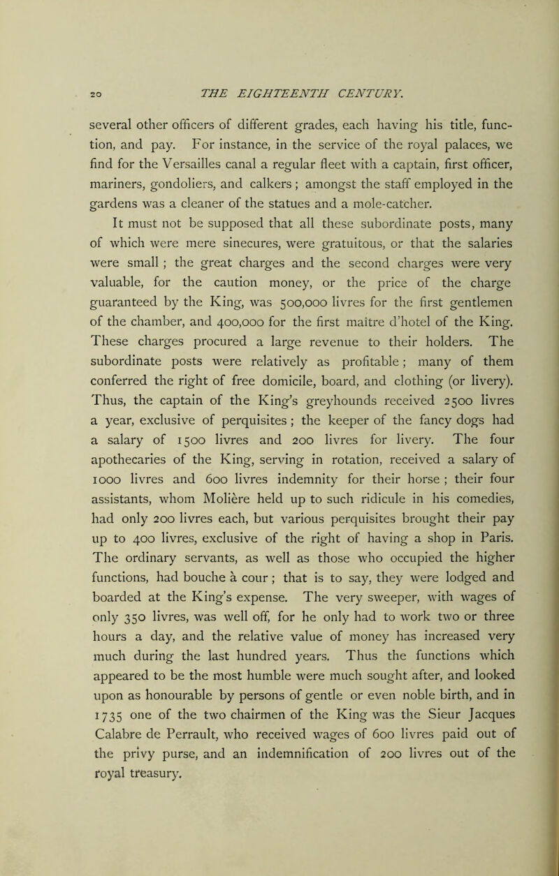 several other officers of different grades, each having his title, func- tion, and pay. For instance, in the service of the royal palaces, we find for the Versailles canal a regular fleet with a captain, first officer, mariners, gondoliers, and calkers ; amongst the staff employed in the gardens was a cleaner of the statues and a mole-catcher. It must not be supposed that all these subordinate posts, many of which were mere sinecures, were gratuitous, or that the salaries were small ; the great charges and the second charges were very valuable, for the caution money, or the price of the charge guaranteed by the King, was 500,000 livres for the first gentlemen of the chamber, and 400,000 for the first maitre d’hotel of the King. These charges procured a large revenue to their holders. The subordinate posts were relatively as profitable; many of them conferred the right of free domicile, board, and clothing (or livery). Thus, the captain of the King’s greyhounds received 2500 livres a year, exclusive of perquisites ; the keeper of the fancy dogs had a salary of 1500 livres and 200 livres for livery. The four apothecaries of the King, serving in rotation, received a salary of 1000 livres and 600 livres indemnity for their horse ; their four assistants, whom Moliere held up to such ridicule in his comedies, had only 200 livres each, but various perquisites brought their pay up to 400 livres, exclusive of the right of having a shop in Paris. The ordinary servants, as well as those who occupied the higher functions, had bouche a cour; that is to say, they were lodged and boarded at the King’s expense. The very sweeper, with wages of only 350 livres, was well off, for he only had to work two or three hours a day, and the relative value of money has increased very much during the last hundred years. Thus the functions which appeared to be the most humble were much sought after, and looked upon as honourable by persons of gentle or even noble birth, and in 1735 one of the two chairmen of the King was the Sieur Jacques Calabre de Perrault, who received wages of 600 livres paid out of the privy purse, and an indemnification of 200 livres out of the royal treasury.