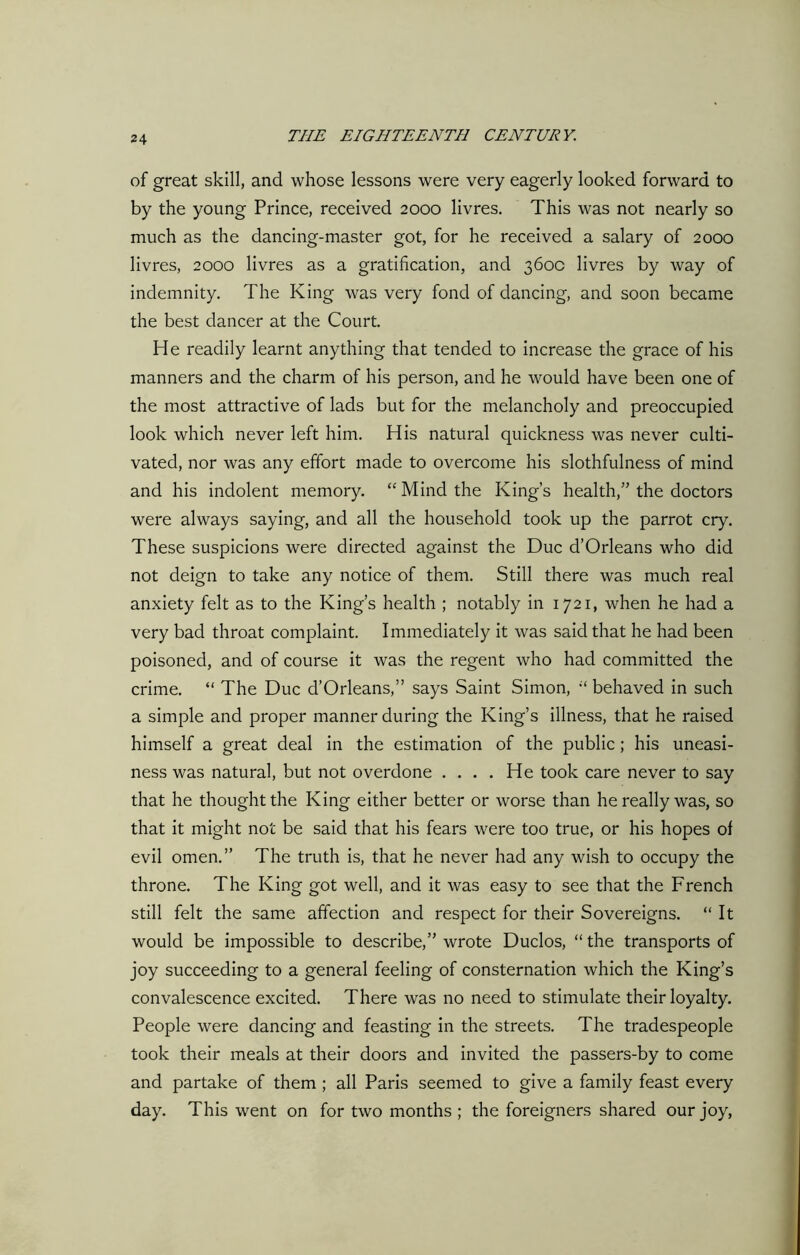 of great skill, and whose lessons were very eagerly looked forward to by the young Prince, received 2000 livres. This was not nearly so much as the dancing-master got, for he received a salary of 2000 livres, 2000 livres as a gratification, and 360c livres by way of indemnity. The King was very fond of dancing, and soon became the best dancer at the Court. He readily learnt anything that tended to increase the grace of his manners and the charm of his person, and he would have been one of the most attractive of lads but for the melancholy and preoccupied look which never left him. His natural quickness was never culti- vated, nor was any effort made to overcome his slothfulness of mind and his indolent memory. “Mind the King’s health,” the doctors were always saying, and all the household took up the parrot cry. These suspicions were directed against the Due d’Orleans who did not deign to take any notice of them. Still there was much real anxiety felt as to the King’s health ; notably in 1721, when he had a very bad throat complaint. Immediately it was said that he had been poisoned, and of course it was the regent who had committed the crime. “ The Due d’Orleans,” says Saint Simon, “ behaved in such a simple and proper manner during the King’s illness, that he raised himself a great deal in the estimation of the public; his uneasi- ness was natural, but not overdone .... He took care never to say that he thought the King either better or worse than he really was, so that it might not be said that his fears were too true, or his hopes of evil omen.” The truth is, that he never had any wish to occupy the throne. The King got well, and it was easy to see that the French still felt the same affection and respect for their Sovereigns. “ It would be impossible to describe,” wrote Duclos, “ the transports of joy succeeding to a general feeling of consternation which the King’s convalescence excited. There was no need to stimulate their loyalty. People were dancing and feasting in the streets. The tradespeople took their meals at their doors and invited the passers-by to come and partake of them ; all Paris seemed to give a family feast every day. This went on for two months ; the foreigners shared our joy,