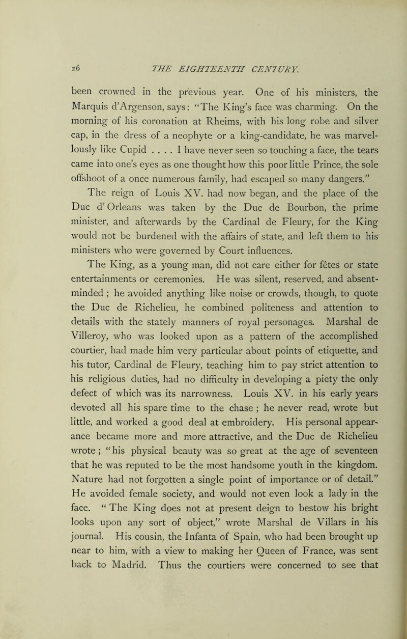 been crowned in the previous year. One of his ministers, the Marquis d’Argenson, says: “The King’s face was charming. On the morning of his coronation at Rheims, with his long robe and silver cap, in the dress of a neophyte or a king-candidate, he was marvel- lously like Cupid .... I have never seen so touching a face, the tears came into one’s eyes as one thought how this poor little Prince, the sole offshoot of a once numerous family, had escaped so many dangers.” The reign of Louis XV. had now began, and the place of the Due d’ Orleans was taken by the Due de Bourbon, the prime minister, and afterwards by the Cardinal de Fleury, for the King would not be burdened with the affairs of state, and left them to his ministers who were governed by Court influences. The King, as a young man, did not care either for fetes or state entertainments or ceremonies. He was silent, reserved, and absent- minded ; he avoided anything like noise or crowds, though, to quote the Due de Richelieu, he combined politeness and attention to details with the stately manners of royal personages. Marshal de Villeroy, who was looked upon as a pattern of the accomplished courtier, had made him very particular about points of etiquette, and his tutor, Cardinal de Fleury, teaching him to pay strict attention to his religious duties, had no difficulty in developing a piety the only defect of which was its narrowness. Louis XV. in his early years devoted all his spare time to the chase ; he never read, wrote but little, and worked a good deal at embroidery. His personal appear- ance became more and more attractive, and the Due de Richelieu wrote ; “ his physical beauty was so great at the age of seventeen that he was reputed to be the most handsome youth in the kingdom. Nature had not forgotten a single point of importance or of detail.” He avoided female society, and would not even look a lady in the face. “ The King does not at present deign to bestow his bright looks upon any sort of object,” wrote Marshal de Villars in his journal. His cousin, the Infanta of Spain, who had been brought up near to him, with a view to making her Queen of France, was sent back to Madrid. Thus the courtiers were concerned to see that