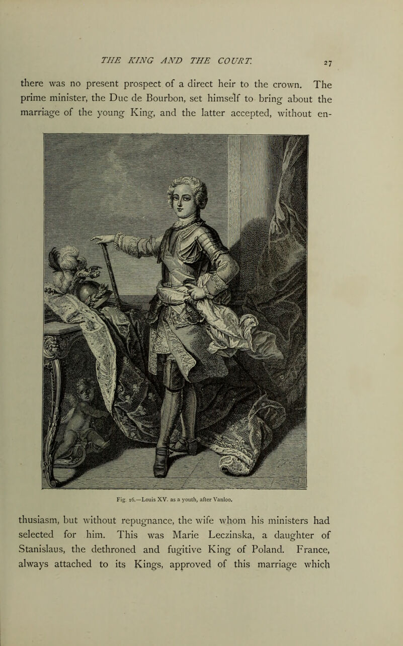 there was no present prospect of a direct heir to the crown. The prime minister, the Due de Bourbon, set himself to bring about the marriage of the young King, and the latter accepted, without en- Fig. 16.—Louis XV. as a youth, after Vanloo. thusiasm, but without repugnance, the wife whom his ministers had selected for him. This was Marie Leczinska, a daughter of Stanislaus, the dethroned and fugitive King of Poland. France, always attached to its Kings, approved of this marriage which