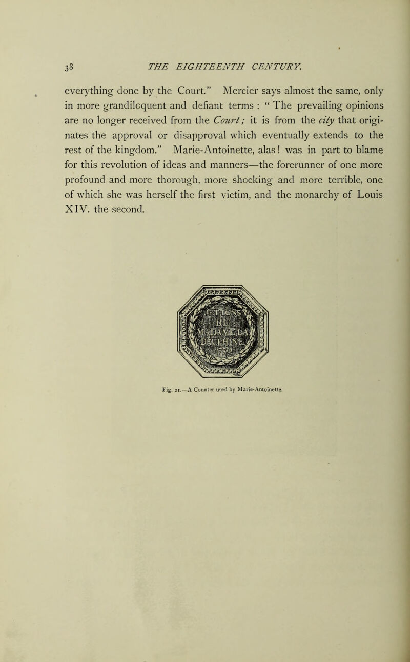 everything done by the Court.” Mercier says almost the same, only in more grandiloquent and defiant terms : “ The prevailing opinions are no longer received from the Court; it is from the city that origi- nates the approval or disapproval which eventually extends to the rest of the kingdom.” Marie-Antoinette, alas ! was in part to blame for this revolution of ideas and manners—the forerunner of one more profound and more thorough, more shocking and more terrible, one of which she was herself the first victim, and the monarchy of Louis XIV. the second. Fig. 21.—A Counter used by Marie-Antoinette.