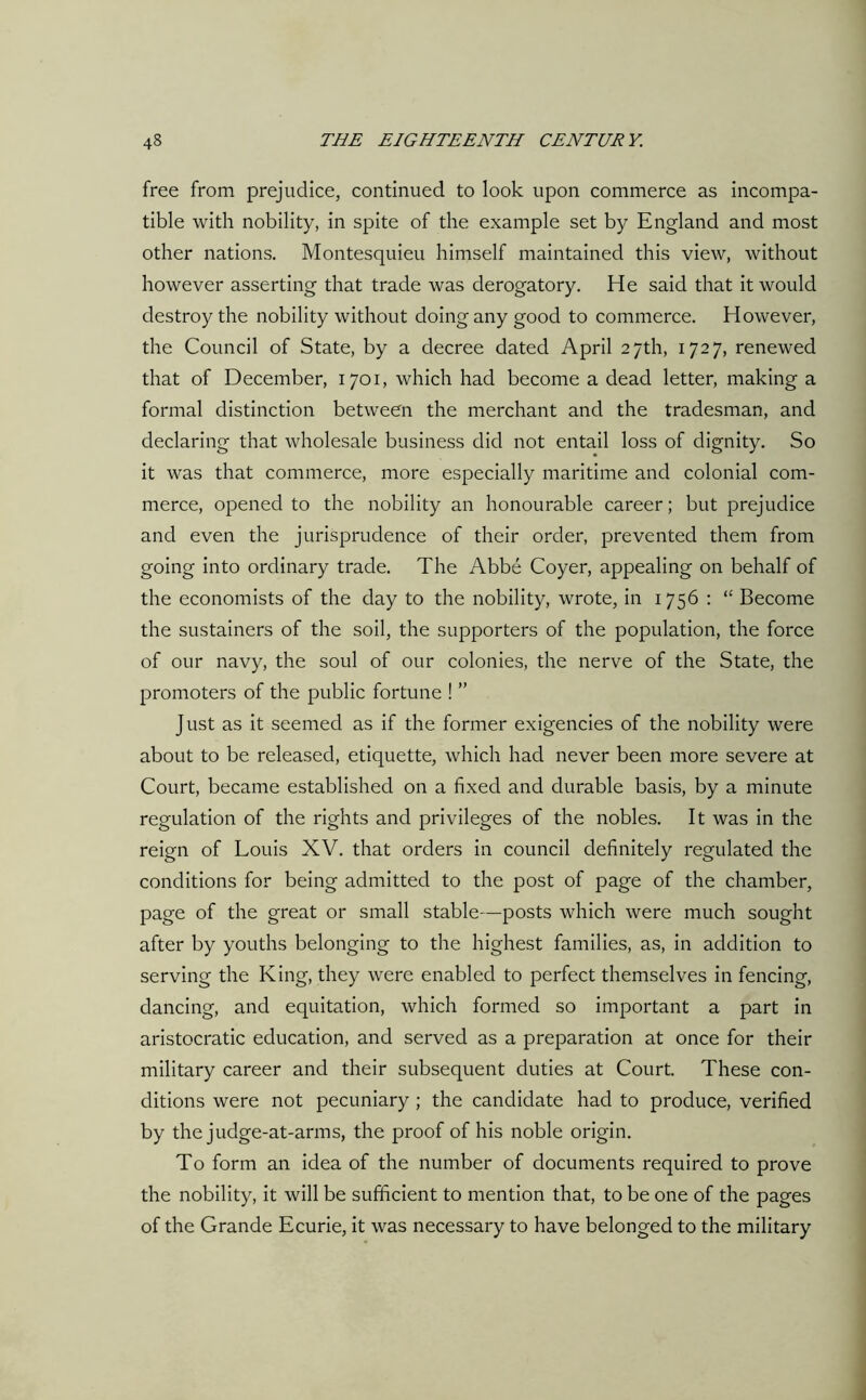 free from prejudice, continued to look upon commerce as incompa- tible with nobility, in spite of the example set by England and most other nations. Montesquieu himself maintained this view, without however asserting that trade was derogatory. He said that it would destroy the nobility without doing any good to commerce. However, the Council of State, by a decree dated April 27th, 1727, renewed that of December, 1701, which had become a dead letter, making a formal distinction between the merchant and the tradesman, and declaring that wholesale business did not entail loss of dignity. So it was that commerce, more especially maritime and colonial com- merce, opened to the nobility an honourable career; but prejudice and even the jurisprudence of their order, prevented them from going into ordinary trade. The Abbe Coyer, appealing on behalf of the economists of the day to the nobility, wrote, in 1756 : “ Become the sustainers of the soil, the supporters of the population, the force of our navy, the soul of our colonies, the nerve of the State, the promoters of the public fortune ! ” Just as it seemed as if the former exigencies of the nobility were about to be released, etiquette, which had never been more severe at Court, became established on a fixed and durable basis, by a minute regulation of the rights and privileges of the nobles. It was in the reign of Louis XV. that orders in council definitely regulated the conditions for being admitted to the post of page of the chamber, page of the great or small stable—posts which were much sought after by youths belonging to the highest families, as, in addition to serving the King, they were enabled to perfect themselves in fencing, dancing, and equitation, which formed so important a part in aristocratic education, and served as a preparation at once for their military career and their subsequent duties at Court. These con- ditions were not pecuniary ; the candidate had to produce, verified by the judge-at-arms, the proof of his noble origin. To form an idea of the number of documents required to prove the nobility, it will be sufficient to mention that, to be one of the pages of the Grande Ecurie, it was necessary to have belonged to the military