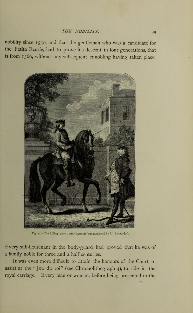 49 nobility since 1550, and that the gentleman who was a candidate for the Petite Ecurie, had to prove his descent in four generations, that is from 1560, without any subsequent ennobling having taken place. Fig. 24.—The Riding-lesson ; after Parrocel (communicated by M. Bonnardot). Every sub-lieutenant in the body-guard had proved that he was of a family noble for three and a half centuries. It was even more difficult to attain the honours of the Court, to assist at the “Jeu du roi” (see Chromolithograph 4), to ride in the royal carriage. Every man or woman, before, being presented to the H