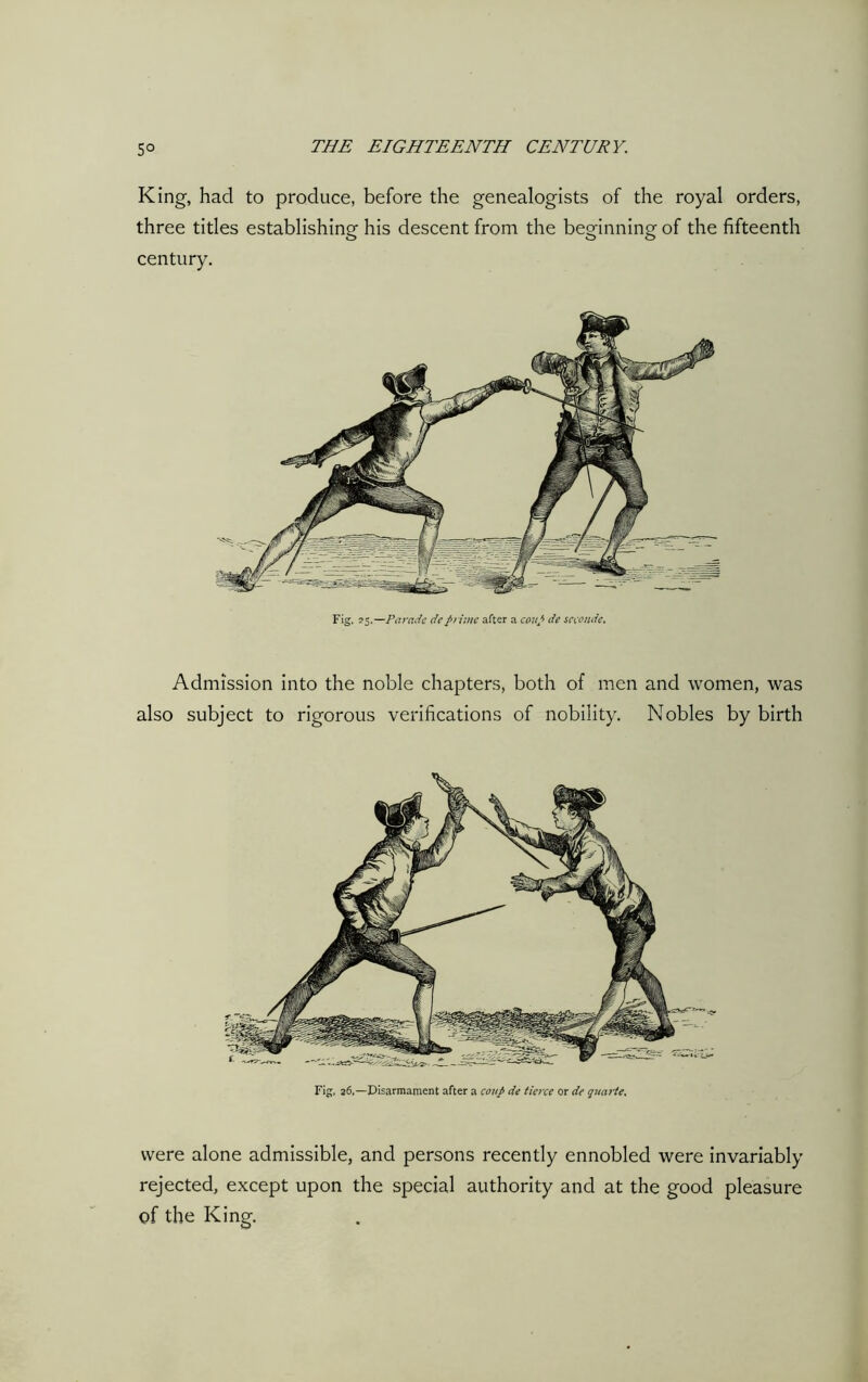 King, had to produce, before the genealogists of the royal orders, three titles establishing his descent from the beginning of the fifteenth century. Fig. 25.—Parade deprime after a coup de seconds. Admission into the noble chapters, both of men and women, was also subject to rigorous verifications of nobility. Nobles by birth Fig, 26,—Disarmament after a coup de tierce or de quarte. were alone admissible, and persons recently ennobled were invariably rejected, except upon the special authority and at the good pleasure of the King.