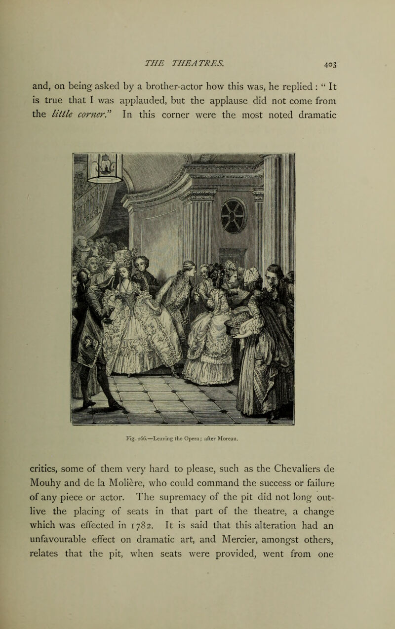 and, on being asked by a brother-actor how this was, he replied : “ It is true that I was applauded, but the applause did not come from the little corner T In this corner were the most noted dramatic Fig. 266.—Leaving the Opera; after Moreau. critics, some of them very hard to please, such as the Chevaliers de Mouhy and de la Moliere, who could command the success or failure of any piece or actor. The supremacy of the pit did not long out- live the placing of seats in that part of the theatre, a change which was effected in 1782. It is said that this alteration had an unfavourable effect on dramatic art, and Mercier, amongst others, relates that the pit, when seats were provided, went from one