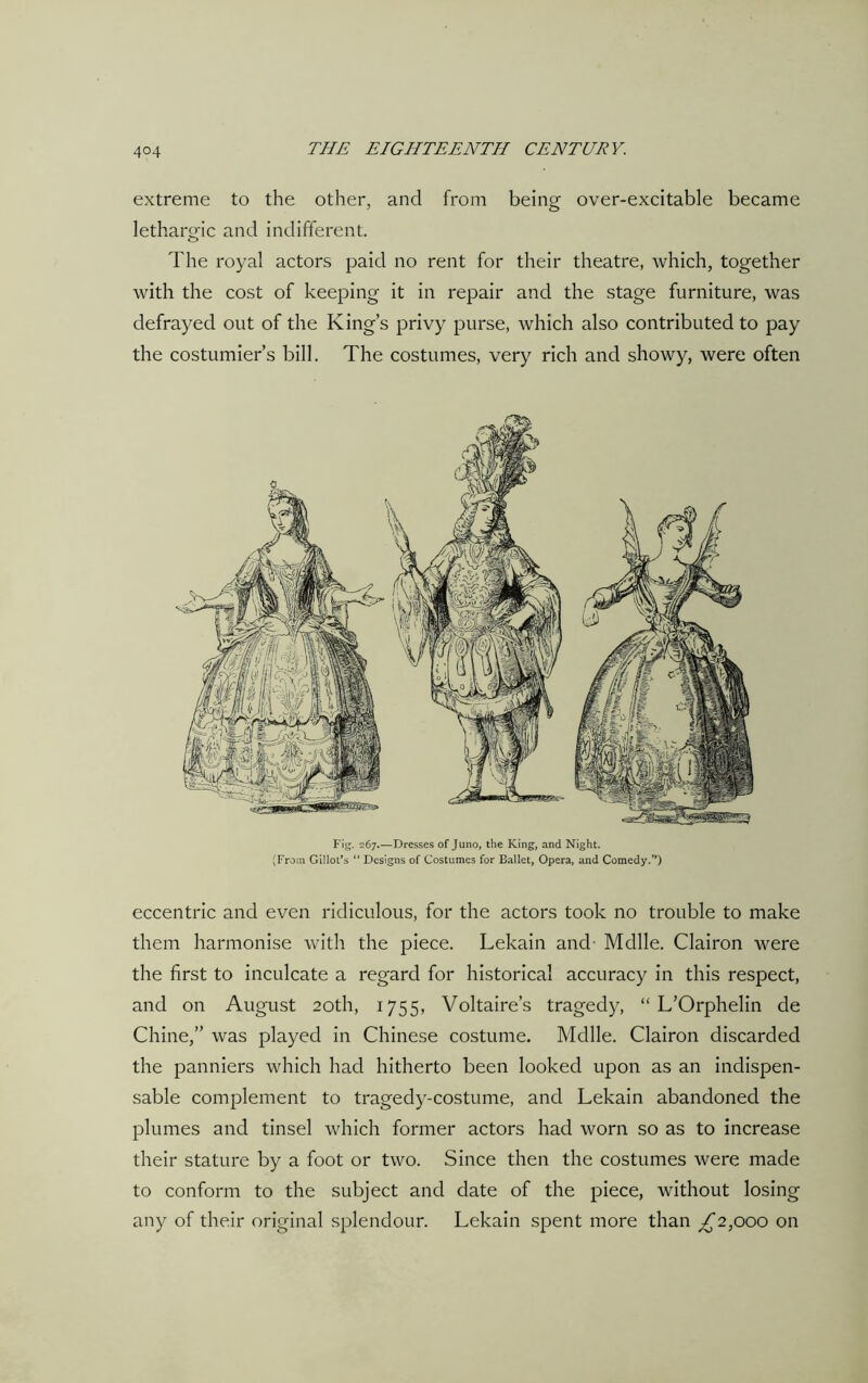 extreme to the other, and from being over-excitable became lethargic and indifferent. The royal actors paid no rent for their theatre, which, together with the cost of keeping it in repair and the stage furniture, was defrayed out of the King’s privy purse, which also contributed to pay the costumier’s bill. The costumes, very rich and showy, were often Fig. 267.—Dresses of Juno, the King, and Night. (From Gillol’s “ Designs of Costumes for Ballet, Opera, and Comedy.”) eccentric and even ridiculous, for the actors took no trouble to make them harmonise with the piece. Lekain and- Mdlle. Clairon were the first to inculcate a regard for historical accuracy in this respect, and on August 20th, 1755, Voltaire’s tragedy, “ L’Orphelin de Chine,” was played in Chinese costume. Mdlle. Clairon discarded the panniers which had hitherto been looked upon as an indispen- sable complement to tragedy-costume, and Lekain abandoned the plumes and tinsel which former actors had worn so as to increase their stature by a foot or two. Since then the costumes were made to conform to the subject and date of the piece, without losing any of their original splendour. Lekain spent more than £2,000 on