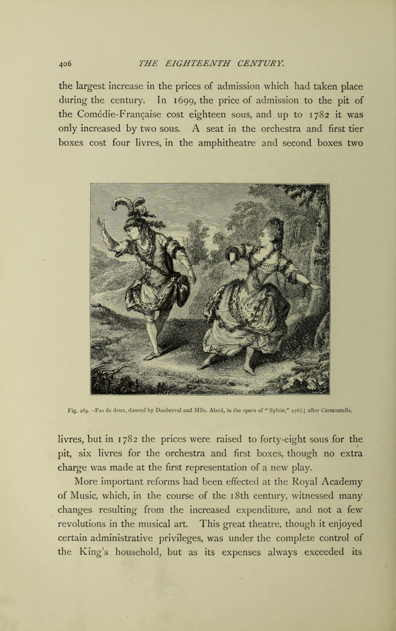 the largest increase in the prices of admission which had taken place during the century. In 1699, the price of admission to the pit of the Comedie-Francaise cost eighteen sous, and up to 1782 it was only increased by two sous. A seat in the orchestra and first tier boxes cost four livres, in the amphitheatre and second boxes two Fig. 269. -Pas de deux, danced by Dauberval and Mile. Alard, in the opera of “ Sylvie,” 1766; after Carmontelle. livres, but in 1782 the prices were raised to forty-eight sous for the pit, six livres for the orchestra and first boxes, though no extra charge was made at the first representation of a new play. More important reforms had been effected at the Royal Academy of Music, which, in the course of the 18th century, witnessed many changes resulting from the increased expenditure, and not a few revolutions in the musical art. This great theatre, though it enjoyed certain administrative privileges, was under the complete control of the King’s household, but as its expenses always exceeded its