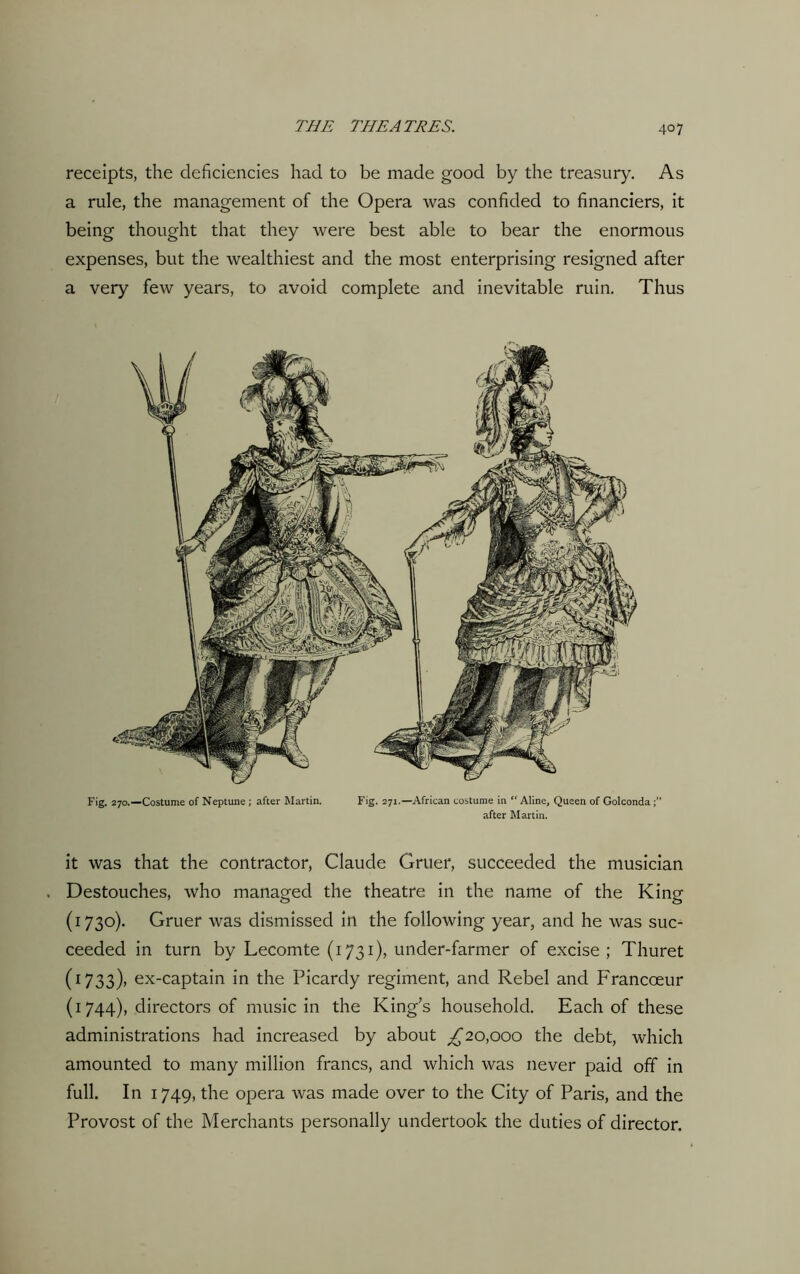 receipts, the deficiencies had to be made good by the treasury. As a rule, the management of the Opera was confided to financiers, it being thought that they were best able to bear the enormous expenses, but the wealthiest and the most enterprising resigned after a very few years, to avoid complete and inevitable ruin. Thus Fig. 270.—Costume of Neptune ; after Martin. Fig. 271—African costume in “ Aline, Queen of Golconda after Martin. it was that the contractor, Claude Gruer, succeeded the musician Destouches, who managed the theatre in the name of the King (1730). Gruer was dismissed in the following year, and he was suc- ceeded in turn by Lecomte (1731), under-farmer of excise ; Thuret (1733)> ex-captain in the Picardy regiment, and Rebel and Francoeur (1744), directors of music in the King’s household. Each of these administrations had increased by about ^20,000 the debt, which amounted to many million francs, and which was never paid off in full. In 1749, the opera was made over to the City of Paris, and the Provost of the Merchants personally undertook the duties of director.