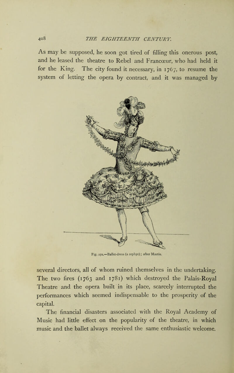 As may be supposed, he soon got tired of filling this onerous post, and he leased the theatre to Rebel and Francoeur, who had held it for the King. The city found it necessary, in 1767, to resume the system of letting the opera by contract, and it was managed by Fig. 272.—Ballet-dress (a zephyr); after Martin. several directors, all of whom ruined themselves in the undertaking. The two fires (1763 and 1781) which destroyed the Palais-Royal Theatre and the opera built in its place, scarcely interrupted the performances which seemed indispensable to the prosperity of the capital. The financial disasters associated with the Royal Academy of Music had little effect on the popularity of the theatre, in which music and the ballet always received the same enthusiastic welcome.
