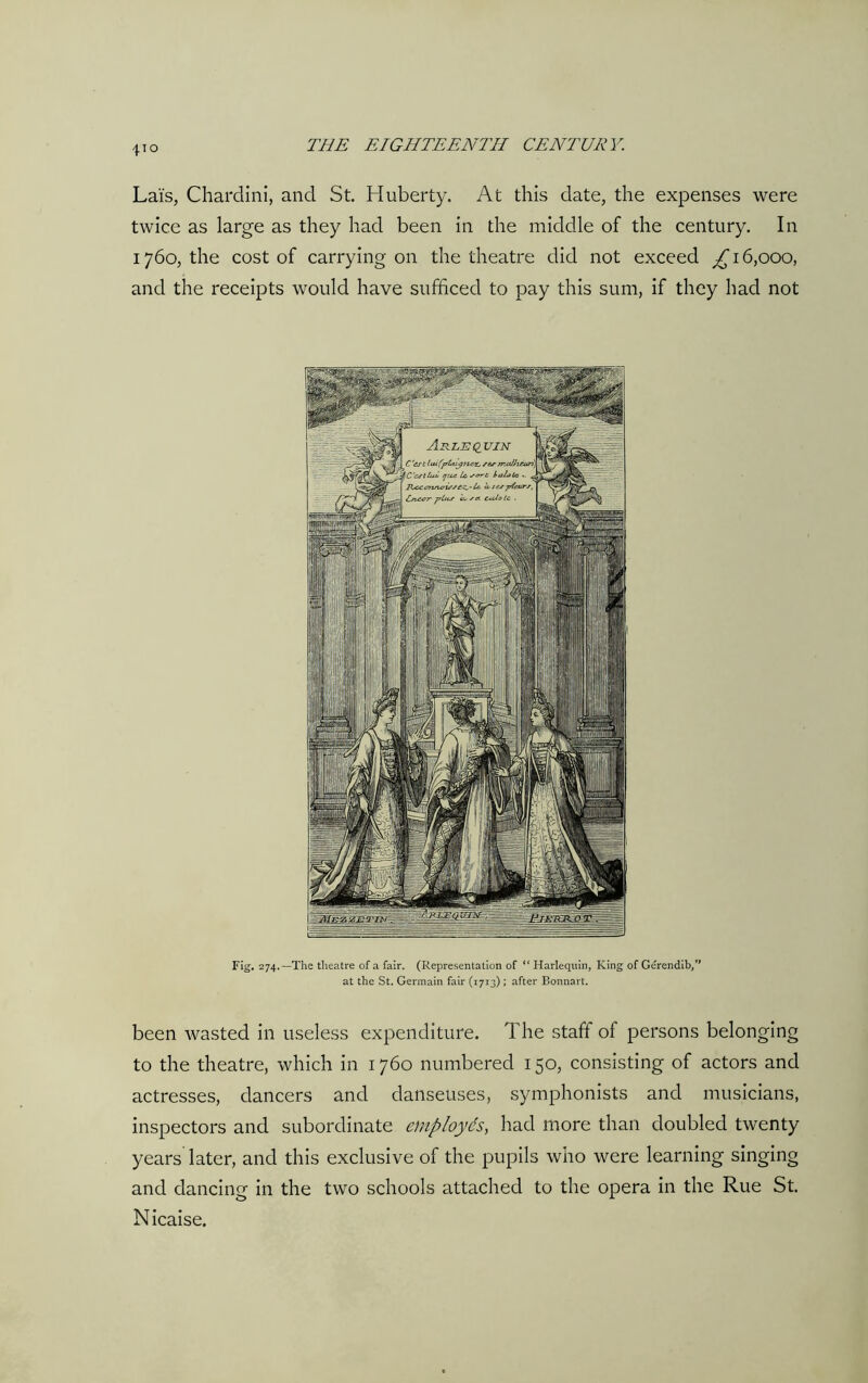 Lais, Chardini, and St. Huberty. At this date, the expenses were twice as large as they had been in the middle of the century. In 1760, the cost of carrying on the theatre did not exceed ^16,000, and the receipts would have sufficed to pay this sum, if they had not Fig. 274.—The theatre of a fair. (Representation of “ Harlequin, King of Gerendib,” at the St. Germain fair (1713) ; after Bonnart. been wasted in useless expenditure. The staff of persons belonging to the theatre, which in 1760 numbered 150, consisting of actors and actresses, dancers and danseuses, symphonists and musicians, inspectors and subordinate employds, had more than doubled twenty years later, and this exclusive of the pupils who were learning singing and dancing in the two schools attached to the opera in the Rue St. Nicaise.
