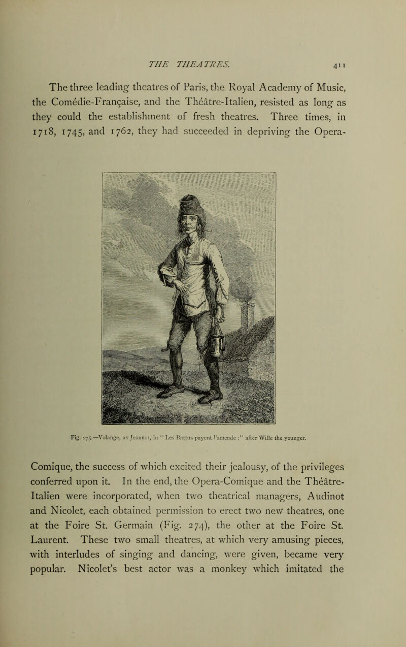 The three leading theatres of Paris, the Royal Academy of Music, the Comedie-Fra^aise, and the Theatre-1talien, resisted as long as they could the establishment of fresh theatres. Three times, in 1718, 1745, and 1762, they had succeeded in depriving the Opera- Fig. 275.—Volange, as Jeannot, in “ Les Eattus payent l'amenje after Wille the younger. Comique, the success of which excited their jealousy, of the privileges conferred upon it. In the end, the Opera-Comique and the Theatre- Italien were incorporated, when two theatrical managers, Audinot and Nicolet, each obtained permission to erect two new theatres, one at the Foire St. Germain (Fig. 274), the other at the Foire St. Laurent. These two small theatres, at which very amusing pieces, with interludes of singing and dancing, were given, became very popular. Nicolet’s best actor was a monkey which imitated the