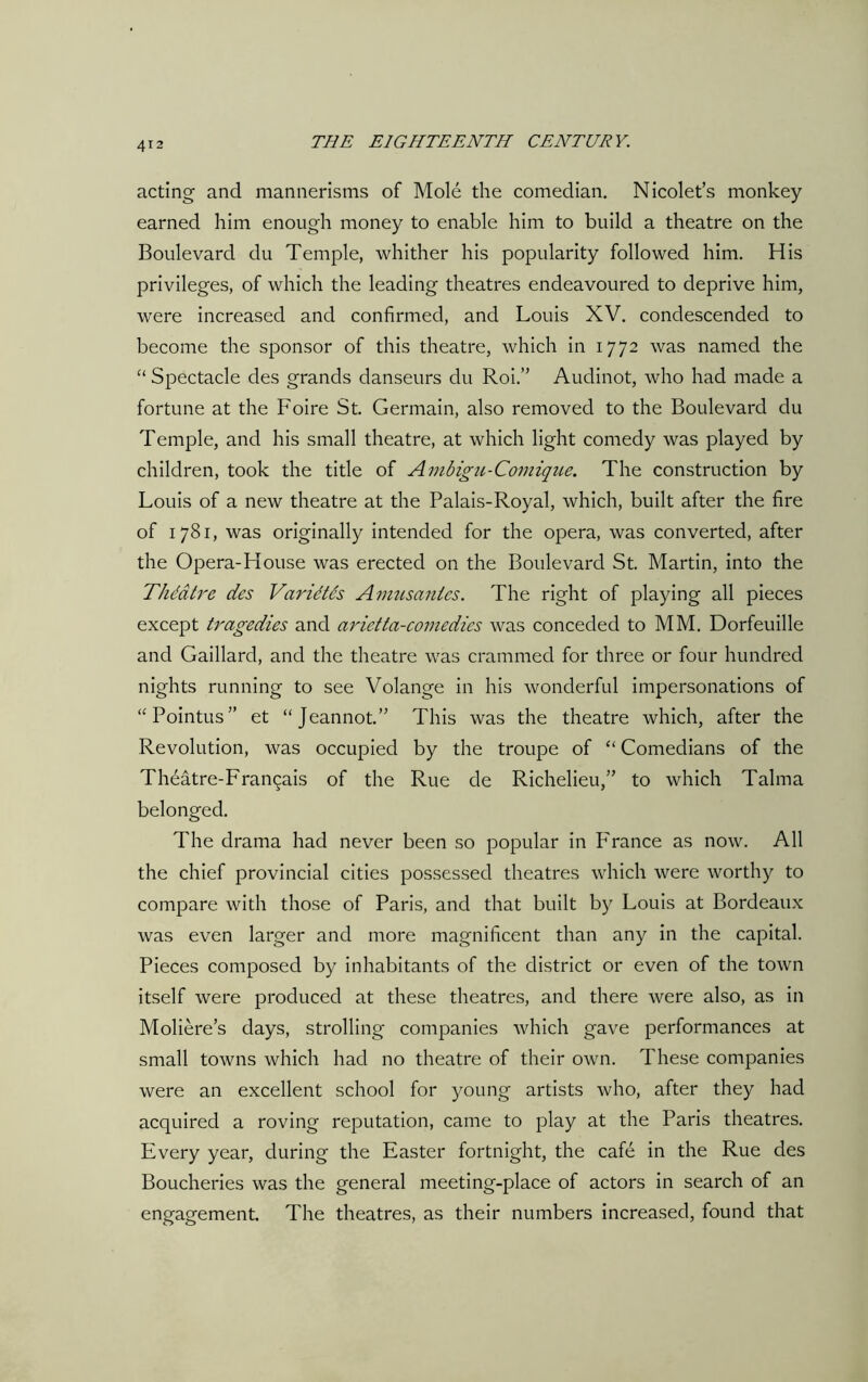 acting and mannerisms of Mole the comedian. Nicolet’s monkey earned him enough money to enable him to build a theatre on the Boulevard du Temple, whither his popularity followed him. His privileges, of which the leading theatres endeavoured to deprive him, were increased and confirmed, and Louis XV. condescended to become the sponsor of this theatre, which in 1772 was named the “ Spectacle des grands danseurs du Roi.” Audinot, who had made a fortune at the Foire St. Germain, also removed to the Boulevard du Temple, and his small theatre, at which light comedy was played by children, took the title of Ambigu-Comique. The construction by Louis of a new theatre at the Palais-Royal, which, built after the fire of 1781, was originally intended for the opera, was converted, after the Opera-House was erected on the Boulevard St. Martin, into the Thddtre des Varidtes Amusanles. The right of playing all pieces except tragedies and arietta-comedies was conceded to MM. Dorfeuille and Gaillard, and the theatre was crammed for three or four hundred nights running to see Volange in his wonderful impersonations of “Pointus” et “Jeannot.” This was the theatre which, after the Revolution, was occupied by the troupe of “ Comedians of the Theatre-Fran^ais of the Rue de Richelieu,” to which Talma belonged. The drama had never been so popular in Franee as now. All the chief provincial cities possessed theatres which were worthy to compare with those of Paris, and that built by Louis at Bordeaux was even larger and more magnificent than any in the capital. Pieces composed by inhabitants of the district or even of the town itself were produced at these theatres, and there were also, as in Moliere’s days, strolling companies which gave performances at small towns which had no theatre of their own. These companies were an excellent school for young artists who, after they had acquired a roving reputation, came to play at the Paris theatres. Every year, during the Easter fortnight, the cafe in the Rue des Boucheries was the general meeting-place of actors in search of an engagement. The theatres, as their numbers increased, found that